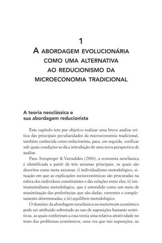 1
A abordagem evolucionária
como uma alternativa
ao reducionismo da
microeconomia tradicional
A teoria neoclássica e
sua abordagem reducionista
Este capítulo tem por objetivo realizar uma breve análise crí‑
tica das principais peculiaridades da microeconomia tradicional,
também conhecida como reducionista, para, em seguida, verificar
sob quais condições se dá a introdução de uma nova perspectiva de
análise.
Para Arnsperger & Varoufakis (2006), a economia neoclássica
é identificada a partir de três axiomas principais, os quais são
descritos como meta­‑axiomas: i) individualismo metodológico, si­
tua­ção em que as explicações socio­econômicas são procuradas na
esfera dos indivíduos constituintes e das relações entre eles; ii) ins‑
trumentalismo metodológico, que é entendido como um meio de
maximização das preferências que são dadas, correntes e comple­
tamente determinadas; e iii) equilíbrio metodológico.
O domínio da abordagem neoclássica no mainstream econômico
pode ser atribuído sobretudo ao uso de suposições bastante restri‑
tivas, as quais conferiram a essa teoria uma relativa atratividade no
trato dos problemas econômicos, uma vez que tais suposições, ao
 