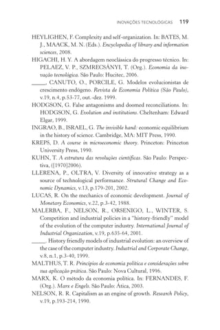 Inovações tecnológicas  119
HEYLIGHEN, F. Complexity and self­‑organization. In: BATES, M.
J., MAACK, M. N. (Eds.). Encyclopedia of library and information
sciences, 2008.
HIGACHI, H. Y. A abordagem neoclássica do progresso técnico. In:
PELAEZ, V. P., SZMRECSÁNYI, T. (Org.). Economia da ino‑
vação tecnológica. São Paulo: Hucitec, 2006.
_____, CANUTO, O., PORCILE, G. Modelos evolucionistas de
crescimento endógeno. Revista de Economia Política (São Paulo),
v.19, n.4, p.53­‑77, out.­‑dez. 1999.
HODGSON, G. False antagonisms and doomed reconciliations. In:
HODGSON, G. Evolution and institutions. Cheltenham: Edward
Elgar, 1999.
INGRAO, B., ISRAEL, G. The invisible hand: economic equilibrium
in the history of science. Cambridge, MA: MIT Press, 1990.
KREPS, D. A course in microeconomic theory. Princeton: Princeton
University Press, 1990.
KUHN, T. A estrutura das revoluções científicas. São Paulo: Perspec‑
tiva, ([1970]2006).
LLERENA, P., OLTRA, V. Diversity of innovative strategy as a
source of technological performance. Strutural Change and Eco‑
nomic Dynamics, v.13, p.179­‑201, 2002.
LUCAS, R. On the mechanics of economic development. Journal of
Monetary Economics, v.22, p.3­‑42, 1988.
MALERBA, F., NELSON, R., ORSENIGO, L., WINTER, S.
Competition and industrial policies in a “history­‑friendly” model
of the evolution of the computer industry. International Journal of
Industrial Organization, v.19, p.635­‑64, 2001.
_____. History friendly models of industrial evolution: an overview of
the case of the computer industry. Industrial and Corporate Change,
v.8, n.1, p.3­‑40, 1999.
MALTHUS, T. R. Princípios de economia política e considerações sobre
sua aplicação prática. São Paulo: Nova Cultural, 1996.
MARX, K. O método da economia política. In: FERNANDES, F.
(Org.). Marx e Engels. São Paulo: Ática, 2003.
NELSON, R. R. Capitalism as an engine of growth. Research Policy,
v.19, p.193­‑214, 1990.
 