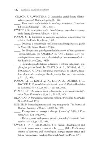 120  CAROLINA MARCHIORI BEZERRA
NELSON, R. R.,WINTER. S. G. In search a useful theory of inno‑
vation. Research Policy, v.6, p.36­‑76, 1977.
_____. Uma teoria evolucionária da mudança econômica. Campinas:
Editora da Unicamp, ([1982]/2005).
PAVITT,K.Sectoralpatternsoftechnicalchange:towardsataxonomy
and a theory. Research Policy, v.13, 1984.
POSSAS, M. L. Dinâmica da economia capitalista: uma abordagem
teórica. São Paulo: Brasiliense, 1987.
_____. Dinâmica e concorrência capitalista: uma interpretação a partir
de Marx. São Paulo: Hucitec, 1989a.
_____. Em direção a um paradigma microdinâmico: a abordagem neo­
‑schumpeteriana. In: AMADEO, E. (Org.). Ensaios sobre eco‑
nomia política moderna: teoria e história do pensamento econômico.
São Paulo: Marco Zero, 1989b.
_____. Competitividade: fatores sistêmicos e política industrial – im‑
plicações para o Brasil. In: CASTRO, A. B., POSSAS, M. L.,
PROENÇA, A. (Org.). Estratégias empresariais na indústria brasi‑
leira: discutindo mudanças. Rio de Janeiro: Forense Universitária,
p.71­‑117, 1996.
POSSAS, M. L., KOBLITZ, A., LICHA, A., OREIRO, J. L.,
DWECK, E. Um modelo evolucionário setorial. Revista Brasileira
de Economia, v.55, n.3, p.333­‑77, jul.­‑set. 2001.
PRADO, E. F. S. Microeconomia reducionista e microeconomia sistê‑
mica. Nova Economia, v.16, n.2, p.303­‑22, 2006.
RICARDO, D. Princípios de economia política e tributação. São Paulo:
Nova Cultural, 1996.
ROMER, P. Increasing returns and long­‑run growth. The Journal of
Political Economy, v.94, n.5, p.1002­‑37, 1986.
_____. Endogenous technological change. Journal of Political Eco‑
nomy, v.98, p.71­‑102, 1990.
_____. The origins of endogenous growth. Journal of Economic Pers‑
pectives, v.8, n.1, p.3­‑22, 1994.
SAVIOTTI, P. P., METCALFE, J. S. Present development and
trends in evolutionary economics. In: _____ (Ed.). Evolutionary
theories of economic and technological change: present status and
future perspectives. Reading: Harwood Academic Press, 1991.
 