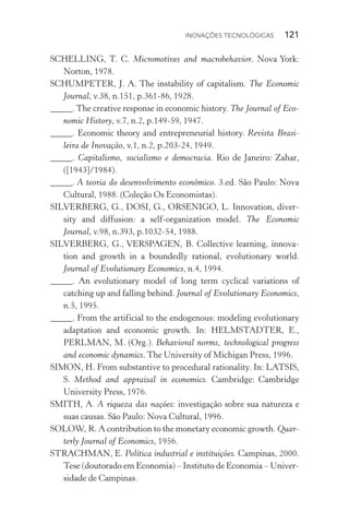 Inovações tecnológicas  121
SCHELLING, T. C. Micromotives and macrobehavior. Nova York:
Norton, 1978.
SCHUMPETER, J. A. The instability of capitalism. The Economic
Journal, v.38, n.151, p.361­‑86, 1928.
_____. The creative response in economic history. The Journal of Eco‑
nomic History, v.7, n.2, p.149­‑59, 1947.
_____. Economic theory and entrepreneurial history. Revista Brasi‑
leira de Inovação, v.1, n.2, p.203­‑24, 1949.
_____. Capitalismo, socialismo e democracia. Rio de Janeiro: Zahar,
([1943]/1984).
_____. A teoria do desenvolvimento econômico. 3.ed. São Paulo: Nova
Cultural, 1988. (Coleção Os Economistas).
SILVERBERG, G., DOSI, G., ORSENIGO, L. Innovation, diver‑
sity and diffusion: a self­‑organization model. The Economic
Journal, v.98, n.393, p.1032­‑54, 1988.
SILVERBERG, G., VERSPAGEN, B. Collective learning, innova‑
tion and growth in a boundedly rational, evolutionary world.
Journal of Evolutionary Economics, n.4, 1994.
_____. An evolutionary model of long term cyclical variations of
catching up and falling behind. Journal of Evolutionary Economics,
n.5, 1995.
_____. From the artificial to the endogenous: modeling evolutionary
adaptation and economic growth. In: HELMSTADTER, E.,
PERLMAN, M. (Org.). Behavioral norms, technological progress
and economic dynamics. The University of Michigan Press, 1996.
SIMON, H. From substantive to procedural rationality. In: LATSIS,
S. Method and appraisal in economics. Cambridge: Cambridge
University Press, 1976.
SMITH, A. A riqueza das nações: investigação sobre sua natureza e
suas causas. São Paulo: Nova Cultural, 1996.
SOLOW, R. A contribution to the monetary economic growth. Quar‑
terly Journal of Economics, 1956.
STRACHMAN, E. Política industrial e instituições. Campinas, 2000.
Tese (doutorado em Economia) – Instituto de Economia – Univer‑
sidade de Campinas.
 