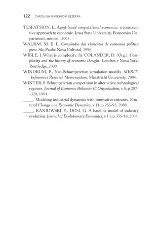 122  CAROLINA MARCHIORI BEZERRA
TESFATSION, L. Agent­‑based computational economics: a construc‑
tive approach to economic. Iowa State University, Economics De‑
partment, mimeo., 2005.
WALRAS, M. E. L. Compêndio dos elementos de economia política
pura. São Paulo: Nova Cultural, 1996.
WIBLE, J. What is complexity. In: COLANDER, D. (Org.). Com‑
plexity and the history of economic thought. Londres e Nova York:
Routledge, 2000.
WINDRUM, P., Neo­‑Schumpeterian simulation models. MERIT­
‑Infonomics Research Memorandum, Maastricht University, 2004.
WINTER, S. Schumpeterian competition in alternative technological
regimes. Journal of Economic Behavior & Organization, v.5, p.287­
‑320, 1984.
_____. Modeling industrial dynamics with innovative entrants. Stru‑
tural Change and Economic Dynamics, v.11, p.255­‑93, 2000.
_____, KANIOWSKI, Y., DOSI, G. A baseline model of industry
evolution. Journal of Evolutionary Economics, v.13, p.355­‑83, 2003.
 