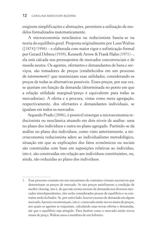 12  CAROLINA MARCHIORI BEZERRA
exigirem simplificações e abstrações, permitem a utilização de mo‑
delos formalizados matematicamente.
A microeconomia neoclássica ou reducionista baseia­‑se na
teo­ria do equilíbrio geral. Proposta originalmente por LeonWalras
([1874]/1996) – e elaborada com maior rigor e sofisticação formal
por Gerard Debreu (1959), Kenneth Arrow & Frank Hahn (1971) –,
ela está calcada nos pressupostos de mercados concorrenciais e de
moeda neutra. Os agentes, ofertantes e demandantes de bens e ser‑
viços, são tomadores de preços (estabelecidos em um processo
de tatonnement)1
que maximizam suas utilidades, considerando os
preços de todas as alternativas possíveis. Esses preços, por sua vez,
se ajustam em função da demanda (determinada no ponto em que
a relação utilidade marginal/preço é equivalente para todas as
mercadorias). A oferta e a procura, vistas como mera agregação,
respectivamente, dos ofertantes e demandantes individuais, se
igualam em todos os mercados.
Segundo Prado (2006), é possível enxergar a microeconomia re‑
ducionista ou neoclássica atuando em dois níveis de análise: uma
no plano dos indivíduos e outra no plano agregado. Partindo­‑se da
análise no plano dos indivíduos, como visto anteriormente, a mi‑
croeconomia reducionista adere ao individualismo metodológico,
situação em que as explicações dos fatos econômicos ou sociais
são cons­truídas com base em suposições relativas ao indivíduo,
isto é, são construídas em relação aos indivíduos constituintes, ou,
ainda, são reduzidas ao plano dos indivíduos.
1. 	 Esse processo consiste em um mecanismo de contratos virtuais sucessivos que
determinam os preços de mercado. Se tais preços satisfizerem a condição de
market clearing, isto é, de que não exista excesso de demanda nos diversos mer‑
cados interdependentes, eles serão considerados preços de equilíbrio e os con‑
tratos serão fechados. Se, por outro lado, houver excesso de demanda em al­gum
mercado, haverá a recontratação, isto é, o mercado emite novos sinais de pre­ços,
aos quais os agentes se reajustam, calculando suas novas ofertas e demandas,
até que o equilíbrio seja atingido. Para ilustrar como o mercado emite novos
sinais de preço,Walras usou a metáfora de um leiloeiro.
 