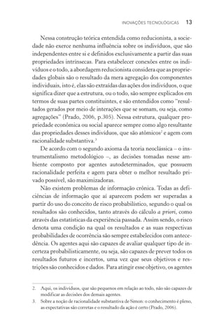 Inovações tecnológicas  13
Nessa construção teórica entendida como reducionista, a socie‑
dade não exerce nenhuma influência sobre os indivíduos, que são
independentes entre si e definidos exclusivamente a partir das suas
propriedades intrínsecas. Para estabelecer conexões entre os indi‑
víduos e o todo, a abordagem reducionista considera que as proprie‑
dades globais são o resultado da mera agregação dos com­po­nentes
individuais, isto é, elas são extraídas das ações dos indivíduos, o que
significa dizer que a estrutura, ou o todo, são sempre explicados em
termos de suas partes constituintes, e são entendidos como “resul‑
tados gerados por meio de interações que se somam, ou seja, como
agregações” (Prado, 2006, p.305). Nessa estrutura, qualquer pro‑
priedade econômica ou social aparece sempre como algo resultante
das propriedades desses indivíduos, que são atômicos2
e agem com
racionalidade substantiva.3
De acordo com o segundo axioma da teoria neoclássica – o ins‑
trumentalismo metodológico –, as decisões tomadas nesse am‑
biente composto por agentes autodeterminados, que possuem
racionalidade perfeita e agem para obter o melhor resultado pri‑
vado possível, são maximizadoras.
Não existem problemas de informação crônica. Todas as defi­
ciências de informação que aí aparecem podem ser superadas a
partir do uso do conceito de risco probabilístico, segundo o qual os
resultados são conhecidos, tanto através do cálculo a priori, como
através das estatísticas da experiência passada. Assim sendo, o risco
denota uma condição na qual os resultados e as suas respectivas
probabilidades de ocorrência são sempre estabelecidos com antece‑
dência. Os agentes aqui são capazes de avaliar qualquer tipo de in‑
certeza probabilisticamente, ou seja, são capazes de prever todos os
resultados futuros e incertos, uma vez que seus objetivos e res­
trições são conhecidos e dados. Para atingir esse objetivo, os agentes
2. 	 Aqui, os indivíduos, que são pequenos em relação ao todo, não são capazes de
modificar as decisões dos demais agentes.
3. 	 Sobre a noção de racionalidade substantiva de Simon: o conhecimento é pleno,
as expectativas são corretas e o resultado da ação é certo (Prado, 2006).
 