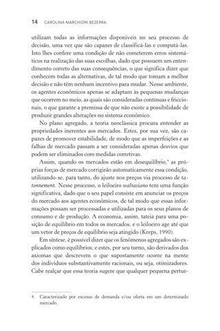 14  CAROLINA MARCHIORI BEZERRA
utilizam todas as informações disponíveis no seu processo de
deci­são, uma vez que são capazes de classificá­‑las e computá­‑las.
Isto lhes confere uma condição de não cometerem erros sistemá‑
ticos na realização das suas escolhas, dado que possuem um enten‑
dimento correto das suas consequências, o que significa dizer que
conhecem todas as alternativas, de tal modo que tomam a melhor
decisão e não têm nenhum incentivo para mudar. Nesse ambiente,
os agentes econômicos apenas se adaptam às pequenas mudanças
que ocorrem no meio, as quais são consideradas contínuas e friccio‑
nais, o que garante a premissa de que não existe a possibilidade de
produzir grandes alterações no sistema econômico.
No plano agregado, a teoria neoclássica procura entender as
propriedades inerentes aos mercados. Estes, por sua vez, são ca‑
pazes de promover estabilidade, de modo que as imperfeições e as
falhas de mercado passam a ser consideradas apenas desvios que
podem ser eliminados com medidas corretivas.
Assim, quando os mercados estão em desequilíbrio,4
as pró‑
prias forças de mercado corrigirão automaticamente essa condição,
utilizando­‑se, para tanto, do ajuste nos preços via processo de ta‑
tonnement. Nesse processo, o leiloeiro walrasiano tem uma função
significativa, dado que o seu papel consiste em anunciar os preços
do mercado aos agentes econômicos, de tal modo que essas infor‑
mações possam ser processadas e utilizadas para os seus planos de
consumo e de produção. A economia, assim, tateia para uma po‑
sição de equilíbrio em todos os mercados, e o leiloeiro age até que
um vetor de preços de equilíbrio seja atingido (Kreps, 1990).
Em síntese, é possível dizer que os fenômenos agregados são ex‑
plicados como equilíbrios; e estes, por seu turno, são deriva­dos dos
axiomas que descrevem o que supostamente ocorre na mente
dos indivíduos substantivamente racionais, ou seja, otimizadores.
Cabe realçar que essa teoria sugere que qualquer pequena pertur‑
4. 	 Caracterizado por excesso de demanda e/ou oferta em um determinado
mercado.
 