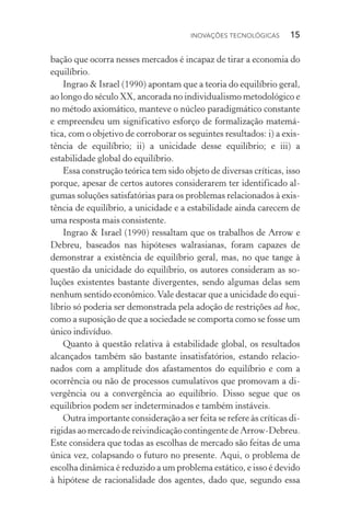 Inovações tecnológicas  15
bação que ocorra nesses mercados é incapaz de tirar a economia do
equilíbrio.
Ingrao & Israel (1990) apontam que a teoria do equilíbrio geral,
ao longo do século XX, ancorada no individualismo metodológico e
no método axiomático, manteve o núcleo paradigmático constante
e empreendeu um significativo esforço de formalização matemá‑
tica, com o objetivo de corroborar os seguintes resultados: i) a exis‑
tência de equilíbrio; ii) a unicidade desse equilíbrio; e iii) a
estabilidade global do equilíbrio.
Essa construção teórica tem sido objeto de diversas críticas, isso
porque, apesar de certos autores considerarem ter identificado al‑
gumas soluções satisfatórias para os problemas relacionados à exis‑
tência de equilíbrio, a unicidade e a estabilidade ainda carecem de
uma resposta mais consistente.
Ingrao & Israel (1990) ressaltam que os trabalhos de Arrow e
Debreu, baseados nas hipóteses walrasianas, foram capazes de
demonstrar a existência de equilíbrio geral, mas, no que tange à
questão da unicidade do equilíbrio, os autores consideram as so­
luções existentes bastante divergentes, sendo algumas delas sem
nenhum sentido econômico.Vale destacar que a unicidade do equi‑
líbrio só poderia ser demonstrada pela adoção de restrições ad hoc,
como a suposição de que a sociedade se comporta como se fosse um
único indivíduo.
Quanto à questão relativa à estabilidade global, os resultados
alcançados também são bastante insatisfatórios, estando relacio‑
nados com a amplitude dos afastamentos do equilíbrio e com a
ocorrência ou não de processos cumulativos que promovam a di‑
vergência ou a convergência ao equilíbrio. Disso segue que os
equilíbrios podem ser indeterminados e também instáveis.
Outra importante consideração a ser feita se refere às críticas di‑
rigidas ao mercado de reivindicação contingente de Arrow­‑Debreu.
Este considera que todas as escolhas de mercado são feitas de uma
única vez, colapsando o futuro no presente. Aqui, o problema de
escolha dinâmica é reduzido a um problema estático, e isso é devido
à hipótese de racionalidade dos agentes, dado que, segundo essa
 