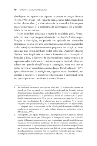 16  CAROLINA MARCHIORI BEZERRA
abordagem, os agentes são capazes de prever os preços futuros
(Kreps, 1990). Hahn (1981) aponta para algumas deficiências dessa
análise, dentre elas: i) a não existência de mercados futuros para
todos os mercados; ii) a assimetria de informações; iii) a possibi­
lidade de trocas custosas.
Hahn considera ainda que a teoria do equilíbrio geral, formu‑
lada com base em pressupostos bastante restritivos5
e fortes simpli‑
ficações e abstrações, só poderia ser aplicada em economias
atomizadas, ou seja, em uma sociedade cujos agentes (demandantes
e ofertantes) sejam tão numerosos e pequenos em relação ao mer‑
cado que não teriam nenhum poder sobre ele. Qualquer situação
distinta dessa implicaria uma teoria inconsistente e incompleta.6
Somadas a isso, a hipótese de individualismo metodológico e as
explicações dos fenômenos econômicos a partir dos indivíduos re‑
sultam em grande simplificação e abstrações, uma vez que as
partes devem ser consideradas como dadas. Para Hodgson (1999),
apesar de o recurso da redução ser, algumas vezes, inevitável, ne‑
cessário e desejável, o completo reducionismo é impossível, uma
vez que as partes se constituem e se condicionam.
5. 	 As condições necessárias para que se atinja são: 1) os mercados devem ser
completos; 2) os agentes devem possuir informação perfeita; 3) os ofertantes e
demandantes não podem afetar individualmente os preços; 4) os agentes têm
que atuar racionalmente; 5) as preferências devem ser contínuas; 6) as prefe‑
rências devem ser convexas; 7) os preços devem ser não negativos; 8) o con‑
junto das possibilidades de produção tem que ser contínuo; 9) o mesmo
conjunto tem que ser convexo; 10) os rendimentos têm que ser decrescentes;
11) não pode haver economias de escala; 12) não pode haver externalidades na
produção ou no consumo; e 13) todos os bens têm que ser substitutos entre si
(Strachman, 2000).
6. 	 Nesse ponto, vale a pena destacar que a descrição rigorosa da operação de uma
economia estacionária por Schumpeter é interpretada como um “exercício
mental útil para mostrar como seria uma economia de mercado capitalista se as
mudanças revolucionárias dinâmicas do desenvolvimento econômico esti‑
vessemausentes.Aprópriaausteridadedomodelodefluxocircularéjustificada
por Schumpeter com base no sugestivo corolário de que os processos pulsantes
da vida econômica no mundo real são mais bem explicados por uma perspec‑
tiva explicitamente dinâmica e evolucionária” (Elliott, 1985, p.9­‑10).
 