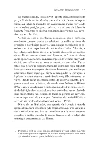 Inovações tecnológicas  17
No mesmo sentido, Possas (1996) aponta que as suposições de
preços flexíveis, market clearing e a consideração de que as imper‑
feições ou falhas de mercados são consideradas apenas desvios de
mercado são suposições pouco realistas, uma vez que tais falhas são
bastante frequentes no sistema econômico, motivo pelo qual deve‑
riam ser reconhecidas.
Verifica­‑se, para a abordagem neoclássica, que o problema
econô­mico consiste apenas em selecionar os melhores níveis de
produ­ção e distribuição possíveis, uma vez que os conjuntos de es‑
colhas e técnicas disponíveis são conhecidos e dados. Ademais, o
lucro decorrente desses níveis de produção atua como um critério
de escolha entre essas alternativas.7
Portanto, as firmas são vistas
como operando de acordo com um conjunto de técnicas e regras de
decisão que refletem o seu comportamento maximizador. Entre‑
tanto, vale notar que esse caráter estático do modelo não é capaz de
incorporar uma função para a inovação, bem como para mudanças
estruturais. Disso segue que, diante de um quadro de inovações, a
hipótese de comportamento maximizador e equilíbrio torna­‑se in‑
viável, dando lugar aos pressupostos de desenvolvimento, pro‑
gresso e evolução. Ademais, de acordo com Nelson & Winter
(1977), a metáfora da maximização dos modelos tradicionais suge‑
rindo definição objetiva das alternativas e o conhecimento pleno de
suas propriedades não é capaz de tratar da geração de inovação,
uma vez que estabelece um grau fantasioso de inevitabilidade e
precisão nas escolhas feitas (Nelson &Winter, 1977).
Diante de tais limitações, essa questão da inovação é tratada
apenas de maneira secundária pela teoria ortodoxa, uma vez que a
teoria reducionista não leva em consideração a incerteza em seus
modelos, o caráter irregular do avanço técnico e a diversidade das
estratégias concorrenciais das firmas.
7. 	 De maneira geral, de acordo com essa abordagem, inventar ou fazer P&D são
atividades cujos resultados podem ser previstos antecipadamente, de tal forma
que não existe incerteza quanto às decisões tomadas.
 