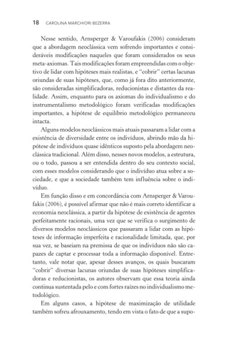 18  CAROLINA MARCHIORI BEZERRA
Nesse sentido, Arnsperger & Varoufakis (2006) consideram
que a abordagem neoclássica vem sofrendo importantes e consi­
deráveis modificações naqueles que foram considerados os seus
meta­‑axiomas. Tais modificações foram empreendidas com o obje‑
tivo de lidar com hipóteses mais realistas, e “cobrir” certas lacunas
oriundas de suas hipóteses, que, como já fora dito anteriormente,
são consideradas simplificadoras, reducionistas e distantes da rea‑
lidade. Assim, enquanto para os axiomas do individualismo e do
instrumentalismo metodológico foram verificadas modificações
importantes, a hipótese de equilíbrio metodológico permaneceu
intacta.
Alguns modelos neoclássicos mais atuais passaram a lidar com a
existência de diversidade entre os indivíduos, abrindo mão da hi‑
pótese de indivíduos quase idênticos suposto pela abordagem neo‑
clássica tradicional. Além disso, nesses novos modelos, a estrutura,
ou o todo, passou a ser entendida dentro do seu contexto social,
com esses modelos considerando que o indivíduo atua sobre a so‑
ciedade, e que a sociedade também tem influência sobre o indi‑
víduo.
Em função disso e em concordância com Arnsperger & Varou‑
fakis (2006), é possível afirmar que não é mais correto identificar a
economia neoclássica, a partir da hipótese de existência de agentes
perfeitamente racionais, uma vez que se verifica o surgimento de
diversos modelos neoclássicos que passaram a lidar com as hipó‑
teses de informação imperfeita e racionalidade limitada, que, por
sua vez, se baseiam na premissa de que os indivíduos não são ca‑
pazes de captar e processar toda a informação disponível. Entre‑
tanto, vale notar que, apesar desses avanços, os quais buscaram
“cobrir” diversas lacunas oriundas de suas hipóteses simplifica‑
doras e reducionistas, os autores observam que essa teoria ainda
continua sustentada pelo e com fortes raízes no individualismo me‑
todológico.
Em alguns casos, a hipótese de maximização de utilidade
também sofreu afrouxamento, tendo em vista o fato de que a supo‑
 