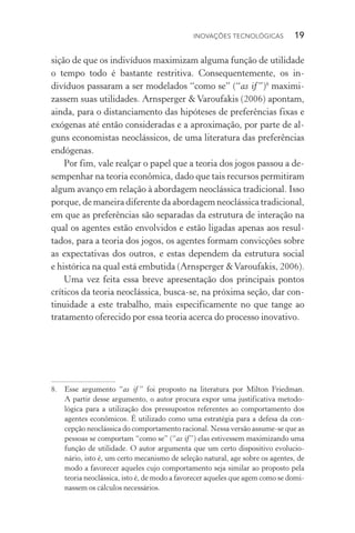 Inovações tecnológicas  19
sição de que os indivíduos maximizam alguma função de utilidade
o tempo todo é bastante restritiva. Consequentemente, os in­
divíduos passaram a ser modelados “como se” (“as if ”)8
maximi‑
zassem suas utilidades. Arnsperger & Varoufakis (2006) apontam,
ainda, para o distanciamento das hipóteses de preferências fixas e
exógenas até então consideradas e a aproximação, por parte de al‑
guns economistas neoclássicos, de uma literatura das preferências
endógenas.
Por fim, vale realçar o papel que a teoria dos jogos passou a de‑
sempenhar na teoria econômica, dado que tais recursos permitiram
algum avanço em relação à abordagem neoclássica tradicional. Isso
porque, de maneira diferente da abordagem neoclássica tradicional,
em que as preferências são separadas da estrutura de interação na
qual os agentes estão envolvidos e estão ligadas apenas aos resul‑
tados, para a teoria dos jogos, os agentes formam convicções sobre
as expectativas dos outros, e estas dependem da estrutura social
e histórica na qual está embutida (Arnsperger &Varoufakis, 2006).
Uma vez feita essa breve apresentação dos principais pontos
críticos da teoria neoclássica, busca­‑se, na próxima seção, dar con‑
tinuidade a este trabalho, mais especificamente no que tange ao
tratamento oferecido por essa teoria acerca do processo inovativo.
8. 	 Esse argumento “as if ” foi proposto na literatura por Milton Friedman.
A partir desse argumento, o autor procura expor uma justificativa metodo­
lógica para a utilização dos pressupostos referentes ao comportamento dos
agentes econômicos. É utilizado como uma estratégia para a defesa da con‑
cepção neoclássica do comportamento racional. Nessa versão assume­‑se que as
pessoas se comportam “como se” (“as if”) elas estivessem maximizando uma
função de utilidade. O autor argumenta que um certo dispositivo evolucio‑
nário, isto é, um certo mecanismo de seleção natural, age sobre os agentes, de
modo a favorecer aqueles cujo comportamento seja similar ao proposto pela
teoria neoclássica, isto é, de modo a favorecer aqueles que agem como se domi‑
nassem os cálculos necessários.
 