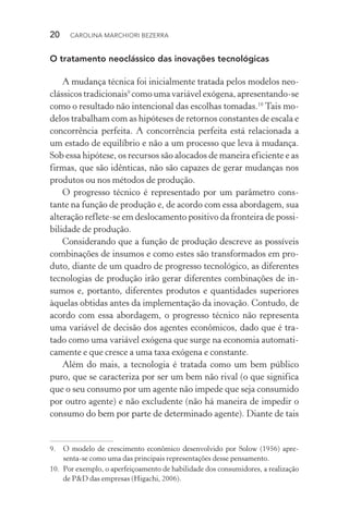 20  CAROLINA MARCHIORI BEZERRA
O tratamento neoclássico das inovações tecnológicas
A mudança técnica foi inicialmente tratada pelos modelos neo‑
clássicos tradicionais9
como uma variável exógena, apresentando­‑se
como o resultado não intencional das escolhas tomadas.10
Tais mo‑
delos trabalham com as hipóteses de retornos constantes de escala e
concorrência perfeita. A concorrência perfeita está relacionada a
um estado de equilíbrio e não a um processo que leva à mudança.
Sob essa hipótese, os recursos são alocados de maneira eficiente e as
firmas, que são idênticas, não são capazes de gerar mudanças nos
produtos ou nos métodos de produção.
O progresso técnico é representado por um parâmetro cons‑
tante na função de produção e, de acordo com essa abordagem, sua
alteração reflete-se em deslocamento positivo da fronteira de possi‑
bilidade de produção.
Considerando que a função de produção descreve as possíveis
combinações de insumos e como estes são transformados em pro‑
duto, diante de um quadro de progresso tecnológico, as diferentes
tecnologias de produção irão gerar diferentes combinações de in‑
sumos e, portanto, diferentes produtos e quantidades superiores
àquelas obtidas antes da implementação da inovação. Contudo, de
acordo com essa abordagem, o progresso técnico não representa
uma variável de decisão dos agentes econômicos, dado que é tra‑
tado como uma variável exógena que surge na economia automati‑
camente e que cresce a uma taxa exógena e constante.
Além do mais, a tecnologia é tratada como um bem público
puro, que se caracteriza por ser um bem não rival (o que significa
que o seu consumo por um agente não impede que seja consumido
por outro agente) e não­excludente (não há maneira de impedir o
consumo do bem por parte de determinado agente). Diante de tais
9. 	 O modelo de crescimento econômico desenvolvido por Solow (1956) apre­
senta­‑se como uma das principais representações desse pensamento.
10. 	Por exemplo, o aperfeiçoamento de habilidade dos consumidores, a realização
de P&D das empresas (Higachi, 2006).
 