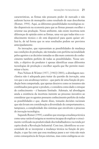 Inovações tecnológicas  21
características, as firmas não possuem poder de mercado e não
auferem lucros de monopólio como resultado de suas descobertas
(Romer, 1994). Aqui, as diferentes possibilidades tecnológicas es­
tão disponíveis na economia para que as firmas possam escolher e
orientar sua produção. Nesse ambiente, não existe incerteza nem
diferenças de opinião entre as firmas, uma vez que todas têm o co‑
nhecimento técnico e ele está disponível para quem quiser uti­
lizá­‑lo, de tal forma que os seus resultados podem ser previstos
antecipadamente.
As inovações, que representam as possibilidades de mudança
nas condições de produção, são tratadas com perfeita racionalidade
pelos agentes e as decisões tomadas se dão num contexto de conhe‑
cimento também perfeito de todas as possibilidades. Nesse sen‑
tido, o objetivo do produtor é apenas identificar essas diferentes
tecnologias de produção e escolher aquela que lhe permite maxi‑
mizar o lucro.
Para Nelson & Winter (1977, [1982]/2005), a abordagem neo‑
clássica não é adequada para tratar da questão da inovação, uma
vez que o seu arcabouço teórico – que parte de uma função de pro‑
dução bem comportada, que apenas descreve como os insumos são
combinados para gerar o produto, e considera como dado o estoque
de conhecimento – é bastante limitado. Ademais, tal abordagem
anula a existência da incerteza inerente ao processo inovativo ao
considerar que os agentes possuem conhecimento perfeito de todas
as possibilidades e que, diante disso, tomarão decisões racionais
que não levam em consideração a diversidade de comportamento e,
tampouco, a complexidade dos sistemas que envolvem o processo
de inovação tecnológica.
Segundo Romer (1994), a análise que enxerga a mudança técnica
como uma variável exógena se mostrou incapaz de explicar o cresci‑
mento verificado na produtividade dos trabalhadores e na ren­da per
capita desde a Revolução Industrial. Com isso, identi­fi­cou­‑se a ne‑
cessidade de se incorporar a mudança técnica na função de pro‑
dução, o que faz com que essa mudança passe a ser vista não mais
como consequência de forças externas, mas como endógena ao sis‑
 