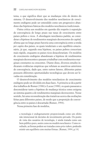 22  CAROLINA MARCHIORI BEZERRA
tema, o que significa dizer que as mudanças vêm de dentro do
sistema. O desenvolvimento dos modelos neoclássicos de cresci‑
mento endógeno pode ser entendido como um progressivo aban‑
dono das hipóteses básicas dos modelos neoclássicos tradicionais.
Outra crítica aos modelos em questão diz respeito à suposição
de convergência de longo prazo nas taxas de crescimento entre
países pobres e ricos. A abordagem neoclássica padrão, ao consi‑
derar a hipótese de rendimentos marginais decrescentes do capital,
afirma que no longo prazo haveria uma convergência entre a renda
per capita dos países, os quais tenderiam a um equilíbrio estacio‑
nário, já que, segundo essa hipótese, os países pobres cresceriam
mais rápido, enquanto os países ricos desacelerariam. Os modelos
de crescimento endógeno abandonam a hipótese de rendimentos
marginais decrescentes e passam a trabalhar com rendimentos mar‑
ginais constantes ou crescentes. Diante disso, diversos estudos in‑
dicaram evidências empíricas que refutam as assertivas anteriores
de convergência, dado que, entre outros fatores, diferentes países
possuem diferentes oportunidades tecnológicas que devem ser le‑
vadas em consideração.
O desenvolvimento dos modelos neoclássicos de crescimento
endógeno pode ser dividido em duas fases. A primeira se dá a partir
dos trabalhos de Romer (1986) e Lucas (1988), os quais passaram a
desconsiderar tanto a hipótese de mudança técnica como exógena
ao sistema quanto a de rendimentos marginais decrescentes. Nesse
sentido, há uma reconsideração das tratativas acerca das avaliações
feitas para diferentes países, de modo que a proposição de conver‑
gência entre os países é descartada (Romer, 1994).
Nessa primeira fase de modelos,
a tecnologia é endogenamente proporcionada como um efeito
não intencional de decisões de investimento privado. Do ponto
de vista dos usuários de tecnologia, é ainda tratada como um
bem público puro, assim como no modelo neoclássico. Como re‑
sultado, as firmas podem ser tratadas como price takers, podendo
existir um equilíbrio com muitas firmas. (Romer, 1994, p.14)
 
