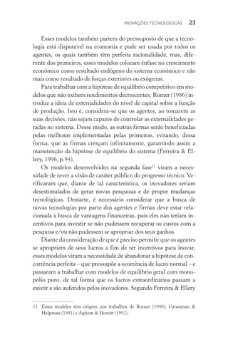 Inovações tecnológicas  23
Esses modelos também partem do pressuposto de que a tecno‑
logia está disponível na economia e pode ser usada por todos os
agentes, os quais também têm perfeita racionalidade, mas, dife‑
rente dos primeiros, esses modelos colocam ênfase no crescimento
econômico como resultado endógeno do sistema econômico e não
mais como resultado de forças exteriores ou exógenas.
Para trabalhar com a hipótese de equilíbrio competitivo em mo‑
delos que não exibem rendimentos decrescentes, Romer (1986) in‑
troduz a ideia de externalidades do nível de capital sobre a função
de produção. Isto é, considera­‑se que os agentes, ao tomarem as
suas decisões, não sejam capazes de controlar as externalidades ge‑
radas no sistema. Desse modo, as outras firmas serão beneficiadas
pelas melhoras implementadas pelas primeiras, evitando, dessa
forma, que as firmas cresçam infinitamente, garantindo assim a
manutenção da hipótese de equilíbrio do sistema (Ferreira & El‑
lery, 1996, p.94).
Os modelos desenvolvidos na segunda fase11
viram a neces­
sidade de rever a visão de caráter público do progresso técnico.Ve‑
rificaram que, diante de tal característica, os inovadores seriam
desestimulados de gerar novas pesquisas e de propor mudanças
tecnológicas. Destarte, é necessário considerar que a busca de
novas tecnologias por parte dos agentes e firmas deve estar rela­
cionada à busca de vantagens financeiras, pois eles não teriam in‑
centivos para investir se não pudessem recuperar os custos com a
pesquisa e/ou não pudessem se apropriar dos seus ganhos.
Diante da consideração de que é preciso permitir que os agentes
se apropriem de seus lucros a fim de ter incentivos para inovar,
esses modelos viram a necessidade de abandonar a hipótese de con‑
corrência perfeita – que pressupõe a ocorrência de lucro normal – e
passaram a trabalhar com modelos de equilíbrio geral com mono‑
pólio puro, de tal forma que os lucros extraordinários passam a
existir e são auferidos pelos inovadores. Segundo Ferreira & Ellery
11. 	Esses modelos têm origem nos trabalhos de Romer (1990), Grossman &
Help­man (1991) e Aghion & Howitt (1992).
 