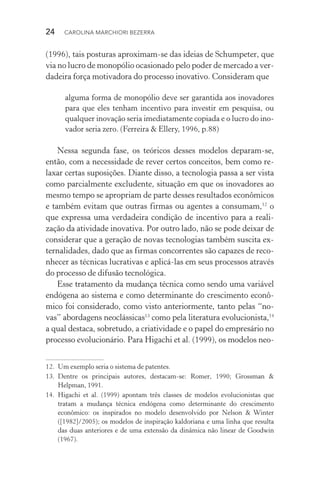24  CAROLINA MARCHIORI BEZERRA
(1996), tais posturas aproximam­‑se das ideias de Schumpeter, que
via no lucro de monopólio ocasionado pelo poder de mercado a ver‑
dadeira força motivadora do processo inovativo. Consideram que
alguma forma de monopólio deve ser garantida aos inovadores
para que eles tenham incentivo para investir em pesquisa, ou
qualquer inovação seria imediatamente copiada e o lucro do ino‑
vador seria zero. (Ferreira & Ellery, 1996, p.88)
Nessa segunda fase, os teóricos desses modelos deparam­‑se,
então, com a necessidade de rever certos conceitos, bem como re‑
laxar certas suposições. Diante disso, a tecnologia passa a ser vista
como parcialmente excludente, situação em que os inovadores ao
mesmo tempo se apropriam de parte desses resultados econômicos
e também evitam que outras firmas ou agentes a consumam,12
o
que expressa uma verdadeira condição de incentivo para a reali‑
zação da atividade inovativa. Por outro lado, não se pode deixar de
considerar que a geração de novas tecnologias também suscita ex‑
ternalidades, dado que as firmas concorrentes são capazes de reco‑
nhecer as técnicas lucrativas e aplicá­‑las em seus processos através
do processo de difusão tecnológica.
Esse tratamento da mudança técnica como sendo uma variável
endógena ao sistema e como determinante do crescimento econô‑
mico foi considerado, como visto anteriormente, tanto pelas “no‑
vas” abordagens neoclássicas13
como pela literatura evolucionista,14
a qual destaca, sobretudo, a criatividade e o papel do empresário no
processo evolucionário. Para Higachi et al. (1999), os modelos neo‑
12. 	Um exemplo seria o sistema de patentes.
13. 	Dentre os principais autores, destacam­‑se: Romer, 1990; Grossman &
Help­man, 1991.
14. 	Higachi et al. (1999) apontam três classes de modelos evolucionistas que
tratam a mudança técnica endógena como determinante do crescimento
eco­nômico: os inspirados no modelo desenvolvido por Nelson & Winter
([1982]/2005); os modelos de inspiração kaldoriana e uma linha que resulta
das duas anteriores e de uma extensão da dinâmica não linear de Goodwin
(1967).
 