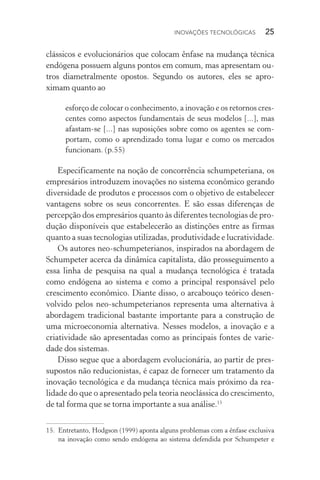 Inovações tecnológicas  25
clássicos e evolucionários que colocam ênfase na mudança técnica
endógena possuem alguns pontos em comum, mas apresentam ou‑
tros diametralmente opostos. Segundo os autores, eles se apro­
ximam quanto ao
esforço de colocar o conhecimento, a inovação e os retornos cres‑
centes como aspectos fundamentais de seus modelos [...], mas
afastam­‑se [...] nas suposições sobre como os agentes se com‑
portam, como o aprendizado toma lugar e como os mercados
funcionam. (p.55)
Especificamente na noção de concorrência schumpeteriana, os
empresários introduzem inovações no sistema econômico gerando
diversidade de produtos e processos com o objetivo de estabelecer
vantagens sobre os seus concorrentes. E são essas diferenças de
percepção dos empresários quanto às diferentes tecnologias de pro‑
dução disponíveis que estabelecerão as distinções entre as firmas
quanto a suas tecnologias utilizadas, produtividade e lucratividade.
Os autores neo­‑schumpeterianos, inspirados na abordagem de
Schumpeter acerca da dinâmica capitalista, dão prosseguimento a
essa linha de pesquisa na qual a mudança tecnológica é tratada
como endógena ao sistema e como a principal responsável pelo
crescimento econômico. Diante disso, o arcabouço teórico desen‑
volvido pelos neo­‑schumpeterianos representa uma alternativa à
abordagem tradicional bastante importante para a construção de
uma microeconomia alternativa. Nesses modelos, a inovação e a
criatividade são apresentadas como as principais fontes de varie‑
dade dos sistemas.
Disso segue que a abordagem evolucionária, ao partir de pres‑
supostos não reducionistas, é capaz de fornecer um tratamento da
inovação tecnológica e da mudança técnica mais próximo da rea­
lidade do que o apresentado pela teoria neoclássica do crescimento,
de tal forma que se torna importante a sua análise.15
15. 	Entretanto, Hodgson (1999) aponta alguns problemas com a ênfase exclusiva
na inovação como sendo endógena ao sistema defendida por Schumpeter e
 