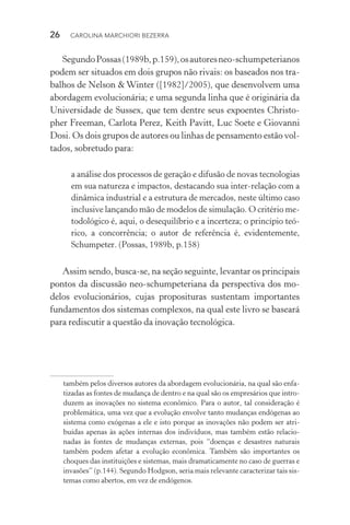 26  CAROLINA MARCHIORI BEZERRA
SegundoPossas(1989b,p.159),osautoresneo­‑schumpeterianos
podem ser situados em dois grupos não rivais: os baseados nos tra‑
balhos de Nelson & Winter ([1982]/2005), que desenvolvem uma
abordagem evolucionária; e uma segunda linha que é originária da
Universidade de Sussex, que tem dentre seus expoentes Christo‑
pher Freeman, Carlota Perez, Keith Pavitt, Luc Soete e Giovanni
Dosi. Os dois grupos de autores ou linhas de pensamento estão vol‑
tados, sobretudo para:
a análise dos processos de geração e difusão de novas tecnologias
em sua natureza e impactos, destacando sua inter­‑relação com a
dinâmica industrial e a estrutura de mercados, neste último caso
inclusive lançando mão de modelos de simulação. O critério me‑
todológico é, aqui, o desequilíbrio e a incerteza; o princípio teó‑
rico, a concorrência; o autor de referência é, evidentemente,
Schumpeter. (Possas, 1989b, p.158)
Assim sendo, busca­‑se, na seção seguinte, levantar os principais
pontos da discussão neo­‑schumpeteriana da perspectiva dos mo‑
delos evolucionários, cujas proposituras sustentam importantes
fundamentos dos sistemas complexos, na qual este livro se baseará
para rediscutir a questão da inovação tecnológica.
também pelos diversos autores da abordagem evolucionária, na qual são enfa‑
tizadas as fontes de mudança de dentro e na qual são os empresários que intro‑
duzem as inovações no sistema econômico. Para o autor, tal consideração é
problemática, uma vez que a evolução envolve tanto mudanças endógenas ao
sistema como exógenas a ele e isto porque as inovações não podem ser atri­
buídas apenas às ações internas dos indivíduos, mas também estão relacio‑
nadas às fontes de mudanças externas, pois “doenças e desastres naturais
também podem afetar a evolução econômica. Também são importantes os
choques das instituições e sistemas, mais dramaticamente no caso de guerras e
invasões” (p.144). Segundo Hodgson, seria mais relevante caracterizar tais sis‑
temas como abertos, em vez de endógenos.
 