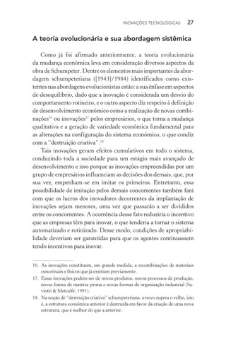 Inovações tecnológicas  27
A teoria evolucionária e sua abordagem sistêmica
Como já foi afirmado anteriormente, a teoria evolucionária
da mudança econômica leva em consideração diversos aspectos da
obra de Schumpeter. Dentre os elementos mais importantes da abor‑
dagem schumpeteriana ([1943]/1984) identificados como exis­
tentes nas abordagens evolucionistas estão: a sua ênfase em aspectos
de desequilíbrio, dado que a inovação é considerada um desvio do
comportamento rotineiro, e o outro aspecto diz respeito à definição
de desenvolvimento econômico como a realização de novas combi‑
nações16
ou inovações17
pelos empresários, o que torna a mudança
qualitativa e a geração de variedade econômica fundamental para
as alterações na configuração do sistema econômico, o que condiz
com a “destruição criativa”.18
Tais inovações geram efeitos cumulativos em todo o sistema,
conduzindo toda a sociedade para um estágio mais avançado de
desen­volvimento e isso porque as inovações empreendidas por um
grupo de empresários influenciam as decisões dos demais, que, por
sua vez, empenham­‑se em imitar os primeiros. Entretanto, essa
possibilidade de imitação pelos demais concorrentes também fará
com que os lucros dos inovadores decorrentes da implantação de
inovações sejam menores, uma vez que passarão a ser divididos
entre os concorrentes. A ocorrência desse fato reduziria o incentivo
que as empresas têm para inovar, o que tenderia a tornar o sistema
automatizado e rotinizado. Desse modo, condições de apropriabi­
lidade deveriam ser garantidas para que os agentes continuassem
tendo incentivos para inovar.
16. 	As inovações constituem, em grande medida, a recombinações de materiais
conceituais e físicos que já existiam previamente.
17. 	Essas inovações podem ser de novos produtos, novos processos de produção,
novas fontes de matéria­‑prima e novas formas de organização industrial (Sa‑
viotti & Metcalfe, 1991).
18. 	Na noção de “destruição criativa” schumpeteriana, o novo supera o velho, isto
é, a estrutura econômica anterior é destruída em favor da criação de uma nova
estrutura, que é melhor do que a anterior.
 