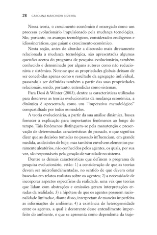 28  CAROLINA MARCHIORI BEZERRA
Nessa teoria, o crescimento econômico é enxergado como um
processo evolucionário impulsionado pela mudança tecnológica.
São, portanto, os avanços tecnológicos, considerados endógenos e
idiossincráticos, que guiam o crescimento econômico.
Nesta seção, antes de abordar a discussão mais diretamente
relacionada à mudança tecnológica, são apresentadas algumas
ques­tões acerca do programa de pesquisa evolucionário, também
conhecido e denominado por alguns autores como não reducio‑
nista e sistêmico. Note­‑se que as propriedades globais deixam de
ser concebidas apenas como o resultado da agregação individual,
passando a ser definidas também a partir das suas propriedades
relacionais, sendo, portanto, entendidas como sistemas.
Para Dosi & Winter (2003), dentre as características utilizadas
para descrever as teorias evolucionistas da mudança econômica, a
dinâmica é apresentada como um “imperativo metodológico”
compartilhado por todos os modelos.
A teoria evolucionária, a partir da sua análise dinâmica, busca
fornecer a explicação para importantes fenômenos ao longo do
tempo. Tais fenômenos distinguem­‑se pela manutenção e preser‑
vação de determinadas características do passado, o que significa
dizer que as decisões tomadas no passado influenciam, em grande
medida, as decisões de hoje; mas também envolvem elementos pu‑
ramente aleatórios, não conhecidos pelos agentes, os quais, por sua
vez, são responsáveis pela geração de variedade no sistema.
Dentre as demais características que definem o programa de
pesquisa evolucionário, estão: 1) a consideração de que as teorias
devem ser microfundamentadas, no sentido de que devem estar
baseadas em relatos realistas sobre os agentes; 2) a necessidade de
incorporar aspectos específicos da realidade, uma vez que teorias
que lidam com abstrações e omissões geram interpretações er‑
radas da realidade; 3) a hipótese de que os agentes possuem racio‑
nalidade limitadae,diantedisso,interpretamdemaneiraimperfeita
as informações do ambiente; 4) a existência de heterogeneidade
entre os agentes, a qual é decorrente desse entendimento imper‑
feito do ambiente, e que se apresenta como dependente da traje‑
 