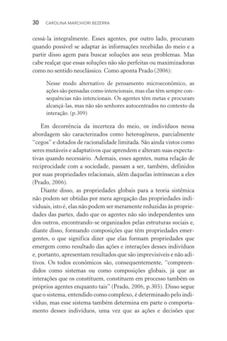 30  CAROLINA MARCHIORI BEZERRA
cessá­‑la integralmente. Esses agentes, por outro lado, procuram
quando possível se adaptar às informações recebidas do meio e a
partir disso agem para buscar soluções aos seus problemas. Mas
cabe realçar que essas soluções não são perfeitas ou maximizadoras
como no sentido neoclássico. Como aponta Prado (2006):
Nesse modo alternativo de pensamento microeconômico, as
ações são pensadas como intencionais, mas elas têm sempre con‑
sequências não intencionais. Os agentes têm metas e procuram
alcançá­‑las, mas não são senhores auto­centrados no contexto da
interação. (p.309)
Em decorrência da incerteza do meio, os indivíduos nessa
abordagem são caracterizados como heterogêneos, parcialmente
“cegos” e dotados de racionalidade limitada. São ainda vistos como
seres mutáveis e adaptativos que aprendem e alteram suas expecta‑
tivas quando necessário. Ademais, esses agentes, numa relação de
reciprocidade com a sociedade, passam a ser, também, definidos
por suas propriedades relacionais, além daquelas intrínsecas a eles
(Prado, 2006).
Diante disso, as propriedades globais para a teoria sistêmica
não podem ser obtidas por mera agregação das propriedades indi­
viduais, isto é, elas não podem ser meramente reduzidas às proprie‑
dades das partes, dado que os agentes não são independentes uns
dos outros, encontrando­‑se organizados pelas estruturas sociais e,
diante disso, formando composições que têm propriedades emer‑
gentes, o que significa dizer que elas formam propriedades que
emergem como resultado das ações e interações desses indivíduos
e, portanto, apresentam resultados que são imprevisíveis e não­adi‑
tivos. Os todos econômicos são, consequentemente, “compreen‑
didos como sistemas ou como composições globais, já que as
in­te­rações que os constituem, constituem em processo também os
próprios agentes enquanto tais” (Prado, 2006, p.305). Disso segue
que o sistema, entendido como complexo, é determinado pelo indi‑
víduo, mas esse sistema também determina em parte o comporta‑
mento desses indivíduos, uma vez que as ações e decisões que
 