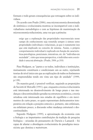 Inovações tecnológicas  31
formam o todo geram consequências que retroagem sobre os indi‑
víduos.
De acordo com Prado (2006), essa microeconomia denominada
de sistêmica e evolucionária mostrou­‑se incompatível com o indi‑
vidualismo metodológico e com as hipóteses de maximização da
microeconomia reducionista, uma vez que a primeira
exige que a explanação das propriedades macrossociais nesse
campo do conhecimento seja remetida sempre à síntese entre
propriedades individuais e relacionais, já que é exatamente isso
que está implicado no conceito de sistema. Assim, o próprio
comportamento individual é explicado em função de caracterís‑
ticas psicológicas, posicionais, interativas, etc. do “indivíduo em
sociedade”, visto que nessa perspectiva, o indivíduo sem a socie‑
dade é uma má abstração. (Prado, 2006, p.310)
Para Hodgson, as “partes e os todos, indivíduos e instituições,
mutuamente constituem e condicionam um ao outro, rejeitando
teorias de nível único em que as explicações de todos os fenômenos
são empreendidas tendo em vista um tipo de unidade” (1999,
p.138).
De maneira geral, é possível verificar, seguindo as proposições
de Saviotti & Metcalfe (1991), que, enquanto a teoria evolucionária
está interessada no desenvolvimento de longo prazo e nas mu‑
danças e descontinuidades geradas na estrutura econômica, a teoria
ortodoxa está interessada nos estados de equilíbrio e em movi‑
mentos de curto prazo, os quais representam deslocamentos tem‑
porários em relação a posições estáveis e, portanto, não enfatizam,
ou enfatizam pouco, a discussão sobre mudança estrutural e des‑
continuidades.
Segundo Hodgson (1999), a aproximação da economia com
a bio­logia e as importantes contribuições da tradição de pesquisa
biológica – oriundas do pensamento de Darwin e Lamarck – foi
capaz de afastar a abordagem evolucionária do paradigma meca‑
nicista que domina o mainstream.
 