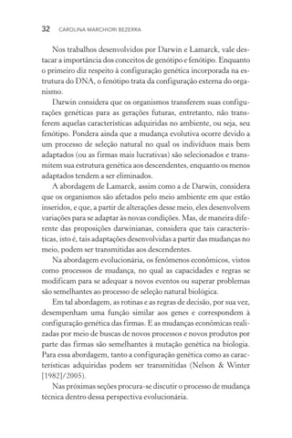 32  CAROLINA MARCHIORI BEZERRA
Nos trabalhos desenvolvidos por Darwin e Lamarck, vale des‑
tacar a importância dos conceitos de genótipo e fenótipo. Enquanto
o primeiro diz respeito à configuração genética incorporada na es‑
trutura do DNA, o fenótipo trata da configuração externa do orga‑
nismo.
Darwin considera que os organismos transferem suas configu‑
rações genéticas para as gerações futuras, entretanto, não trans‑
ferem aquelas características adquiridas no ambiente, ou seja, seu
fenótipo. Pondera ainda que a mudança evolutiva ocorre devido a
um processo de seleção natural no qual os indivíduos mais bem
adaptados (ou as firmas mais lucrativas) são selecionados e trans‑
mitem sua estrutura genética aos descendentes, enquanto os menos
adaptados tendem a ser eliminados.
A abordagem de Lamarck, assim como a de Darwin, considera
que os organismos são afetados pelo meio ambiente em que estão
inseridos, e que, a partir de alterações desse meio, eles desenvolvem
variações para se adaptar às novas condições. Mas, de maneira dife‑
rente das proposições darwinianas, considera que tais caracterís‑
ticas, isto é, tais adaptações desenvolvidas a partir das mudanças no
meio, podem ser transmitidas aos descendentes.
Na abordagem evolucionária, os fenômenos econômicos, vistos
como processos de mudança, no qual as capacidades e regras se
modificam para se adequar a novos eventos ou superar problemas
são semelhantes ao processo de seleção natural biológica.
Em tal abordagem, as rotinas e as regras de decisão, por sua vez,
desempenham uma função similar aos genes e correspondem à
configuração genética das firmas. E as mudanças econômicas reali‑
zadas por meio de buscas de novos processos e novos produtos por
parte das firmas são semelhantes à mutação genética na biologia.
Para essa abordagem, tanto a configuração genética como as carac‑
terísticas adquiridas podem ser transmitidas (Nelson & Winter
[1982]/2005).
Nas próximas seções procura­‑se discutir o processo de mudança
técnica dentro dessa perspectiva evolucionária.
 