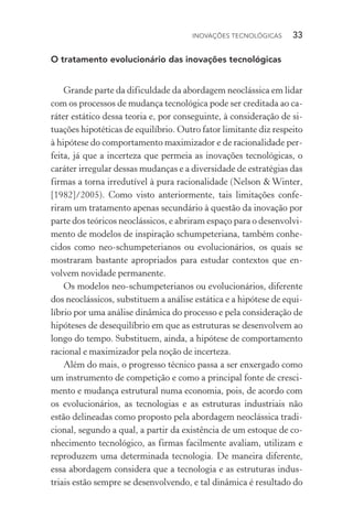 Inovações tecnológicas  33
O tratamento evolucionário das inovações tecnológicas
Grande parte da dificuldade da abordagem neoclássica em lidar
com os processos de mudança tecnológica pode ser creditada ao ca‑
ráter estático dessa teoria e, por conseguinte, à consideração de si‑
tuações hipotéticas de equilíbrio. Outro fator limitante diz respeito
à hipótese do comportamento maximizador e de racionalidade per‑
feita, já que a incerteza que permeia as inovações tecnológicas, o
caráter irregular dessas mudanças e a diversidade de estratégias das
firmas a torna irredutível à pura racionalidade (Nelson & Winter,
[1982]/2005). Como visto anteriormente, tais limitações confe‑
riram um tratamento apenas secundário à questão da inovação por
parte dos teóricos neoclássicos, e abriram espaço para o desenvolvi‑
mento de modelos de inspiração schumpeteriana, também conhe‑
cidos como neo­‑schumpeterianos ou evolucionários, os quais se
mostraram bastante apropriados para estudar contextos que en‑
volvem novidade permanente.
Os modelos neo­‑schumpeterianos ou evolucionários, diferente
dos neoclássicos, substituem a análise estática e a hipótese de equi‑
líbrio por uma análise dinâmica do processo e pela consideração de
hipóteses de desequilíbrio em que as estruturas se desenvolvem ao
longo do tempo. Substituem, ainda, a hipótese de comportamento
racional e maximizador pela noção de incerteza.
Além do mais, o progresso técnico passa a ser enxergado como
um instrumento de competição e como a principal fonte de cresci‑
mento e mudança estrutural numa economia, pois, de acordo com
os evolucionários, as tecnologias e as estruturas industriais não
estão delineadas como proposto pela abordagem neoclássica tradi‑
cional, segundo a qual, a partir da existência de um estoque de co‑
nhecimento tecnológico, as firmas facilmente avaliam, utilizam e
reproduzem uma determinada tecnologia. De maneira diferente,
essa abordagem considera que a tecnologia e as estruturas indus‑
triais estão sempre se desenvolvendo, e tal dinâmica é resultado do
 