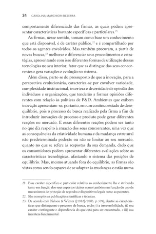 34  CAROLINA MARCHIORI BEZERRA
comportamento diferenciado das firmas, as quais podem apre‑
sentar características bastante específicas e particulares.21
As firmas, nesse sentido, tomam como base um conhecimento
que está disponível, é de caráter público,22
e é compartilhado por
todos os agentes envolvidos. Mas também procuram, a partir de
novas buscas,23
melhorar e diferenciar seus procedimentos e estra‑
tégias, apresentando com isso diferentes formas de utilização dessas
tecnologias no seu interior, fator que as distingue dos seus concor‑
rentes e gera variações e evolução no sistema.
Além disso, parte­‑se do pressuposto de que a inovação, para a
perspectiva evolucionária, caracteriza­‑se por envolver variedade,
complexidade institucional, incerteza e diversidade de opinião dos
indivíduos e organizações, que tenderão a formar opiniões dife‑
rentes com relação às políticas de P&D. Ambientes que exibem
inovação apresentam­‑se, portanto, em um contínuo estado de de­se­
­quilíbrio, pois o processo de busca realizado pela firma a fim de
introduzir inovações de processo e produto pode gerar diferentes
reações no mercado. E essas diferentes reações podem ser tanto
no que diz respeito à atuação dos seus concorrentes, uma vez que
as consequências da criatividade humana e da mudança estrutural
não predeterminada poderão ou não se limitar ao seu mercado,
quanto no que se refere às respostas da sua demanda, dado que
os consumidores podem apresentar diferentes avaliações sobre as
características tecnológicas, afastando o sistema das posições de
equilíbrio. Mas, mesmo atuando fora do equilíbrio, as firmas são
vistas como sendo capazes de se adaptar às mudanças e estão numa
21. 	Esse caráter específico e particular relativo ao conhecimento lhe é atribuído
tanto em função dos seus aspectos tácitos como também em função do uso de
mecanismos de proteção de segredos e dispositivos legais como as patentes.
22. 	São exemplos as publicações científicas e técnicas.
23. 	De acordo com Nelson & Winter ([1982]/2005, p.359), dentre as caracterís‑
ticas que distinguem o processo de busca, estão: i) a irreversibilidade, ii) seu
caráter contingente e dependência do que está para ser encontrado, e iii) sua
incerteza fundamental.
 