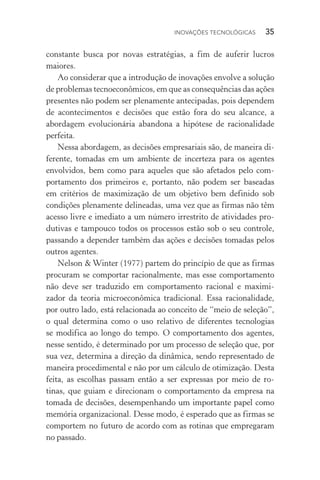 Inovações tecnológicas  35
constante busca por novas estratégias, a fim de auferir lucros
maiores.
Ao considerar que a introdução de inovações envolve a solução
de problemas tecno­econômicos, em que as consequências das ações
presentes não podem ser plenamente antecipadas, pois dependem
de acontecimentos e decisões que estão fora do seu alcance, a
abordagem evolucionária abandona a hipótese de racionalidade
perfeita.
Nessa abordagem, as decisões empresariais são, de maneira di‑
ferente, tomadas em um ambiente de incerteza para os agentes
envolvidos, bem como para aqueles que são afetados pelo com‑
portamento dos primeiros e, portanto, não podem ser baseadas
em critérios de maximização de um objetivo bem definido sob
condições plenamente delineadas, uma vez que as firmas não têm
acesso livre e imediato a um número irrestrito de atividades pro‑
dutivas e tampouco todos os processos estão sob o seu controle,
passando a depender também das ações e decisões tomadas pelos
outros agentes.
Nelson & Winter (1977) partem do princípio de que as firmas
procuram se comportar racionalmente, mas esse comportamento
não deve ser traduzido em comportamento racional e maximi‑
zador da teoria microeconômica tradicional. Essa racionalidade,
por outro lado, está relacionada ao conceito de “meio de seleção”,
o qual determina como o uso relativo de diferentes tecnologias
se modifica ao longo do tempo. O comportamento dos agentes,
nesse sentido, é determinado por um processo de seleção que, por
sua vez, determina a direção da dinâmica, sendo representado de
maneira procedimental e não por um cálculo de otimização. Desta
feita, as escolhas passam então a ser expressas por meio de ro‑
tinas, que guiam e direcionam o comportamento da empresa na
tomada de decisões, desempenhando um importante papel como
memória organizacional. Desse modo, é esperado que as firmas se
comportem no futuro de acordo com as rotinas que empregaram
no passado.
 