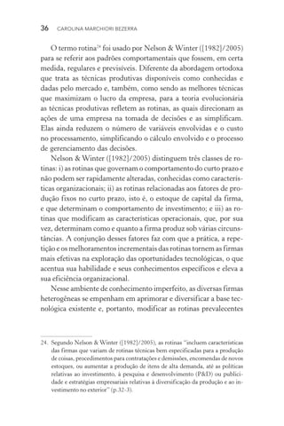 36  CAROLINA MARCHIORI BEZERRA
O termo rotina24
foi usado por Nelson & Winter ([1982]/2005)
para se referir aos padrões comportamentais que fossem, em certa
medida, regulares e previsíveis. Diferente da abordagem ortodoxa
que trata as técnicas produtivas disponíveis como conhecidas e
dadas pelo mercado e, também, como sendo as melhores técnicas
que maximizam o lucro da empresa, para a teoria evolucionária
as técnicas produtivas refletem as rotinas, as quais direcionam as
ações de uma empresa na tomada de decisões e as simplificam.
Elas ainda reduzem o número de variáveis envolvidas e o custo
no processamento, simplificando o cálculo envolvido e o processo
de gerenciamento das decisões.
Nelson & Winter ([1982]/2005) distinguem três classes de ro‑
tinas: i) as rotinas que governam o comportamento do curto prazo e
não podem ser rapidamente alteradas, conhecidas como caracterís‑
ticas organizacionais; ii) as rotinas relacionadas aos fatores de pro‑
dução fixos no curto prazo, isto é, o estoque de capital da firma,
e que determinam o comportamento de investimento; e iii) as ro‑
tinas que modificam as características operacionais, que, por sua
vez, determinam como e quanto a firma produz sob várias circuns‑
tâncias. A conjunção desses fatores faz com que a prática, a repe‑
tição e os melhoramentos incrementais das rotinas tornem as firmas
mais efetivas na exploração das oportunidades tecnológicas, o que
acentua sua habilidade e seus conhecimentos específicos e eleva a
sua eficiência organizacional.
Nesse ambiente de conhecimento imperfeito, as diversas fir­mas
heterogêneas se empenham em aprimorar e diversificar a base tec‑
nológica existente e, portanto, modificar as rotinas prevalecentes
24. 	Segundo Nelson & Winter ([1982]/2005), as rotinas “incluem características
das firmas que variam de rotinas técnicas bem especificadas para a produção
de coisas, procedimentos para contratações e demissões, encomendas de novos
estoques, ou aumentar a produção de itens de alta demanda, até as políticas
relativas ao investimento, à pesquisa e desenvolvimento (P&D) ou publici‑
dade e estratégias empresariais relativas à diversificação da produção e ao in‑
vestimento no exterior” (p.32­‑3).
 