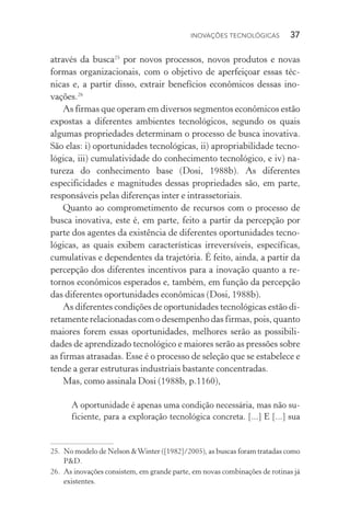 Inovações tecnológicas  37
através da busca25
por novos processos, novos produtos e novas
formas organizacionais, com o objetivo de aperfeiçoar essas téc‑
nicas e, a partir disso, extrair benefícios econômicos dessas ino­
vações.26
As firmas que operam em diversos segmentos econômicos estão
expostas a diferentes ambientes tecnológicos, segundo os quais
algumas propriedades determinam o processo de busca inovativa.
São elas: i) oportunidades tecnológicas, ii) apropriabilidade tecno‑
lógica, iii) cumulatividade do conhecimento tecnológico, e iv) na‑
tureza do conhecimento base (Dosi, 1988b). As diferentes
espe­cificidades e magnitudes dessas propriedades são, em parte,
responsáveis pelas diferenças inter e intra­ssetoriais.
Quanto ao comprometimento de recursos com o processo de
busca inovativa, este é, em parte, feito a partir da percepção por
parte dos agentes da existência de diferentes oportunidades tecno‑
lógicas, as quais exibem características irreversíveis, específicas,
cumulativas e dependentes da trajetória. É feito, ainda, a partir da
percepção dos diferentes incentivos para a inovação quanto a re‑
tornos econômicos esperados e, também, em função da percepção
das diferentes oportunidades econômicas (Dosi, 1988b).
As diferentes condições de oportunidades tecnológicas estão di‑
retamente relacionadas com o desempenho das firmas, pois, quanto
maiores forem essas oportunidades, melhores serão as possibili‑
dades de aprendizado tecnológico e maiores serão as pressões sobre
as firmas atrasadas. Esse é o processo de seleção que se estabelece e
tende a gerar estruturas industriais bastante concentradas.
Mas, como assinala Dosi (1988b, p.1160),
A oportunidade é apenas uma condição necessária, mas não su‑
ficiente, para a exploração tecnológica concreta. [...] E [...] sua
25. 	No modelo de Nelson &Winter ([1982]/2005), as buscas foram tratadas como
P&D.
26. 	As inovações consistem, em grande parte, em novas combinações de rotinas já
existentes.
 