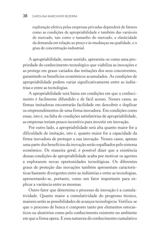 38  CAROLINA MARCHIORI BEZERRA
exploração efetiva pelas empresas privadas dependerá de fatores
como as condições de apropriabilidade e também das variáveis
de mercado, tais como o tamanho do mercado, a elasticidade
da demanda em relação ao preço e às mudanças na qualidade, e o
grau de concentração industrial.
A apropriabilidade, nesse sentido, apresenta­‑se como uma pro‑
priedade do conhecimento tecnológico que viabiliza as inovações e
as protege em graus variados das imitações dos seus concorrentes,
garantindo os benefícios econômicos acumulados. As condições de
apropriabilidade podem variar significativamente entre as indús‑
trias e entre as tecnologias.
A apropriabilidade será baixa em condições em que o conheci‑
mento é facilmente difundido e de fácil acesso. Nesses casos, as
firmas imitadoras encontrarão facilidade em descobrir e duplicar
os empreendimentos de uma firma inovadora. Em condições como
essas, isto é, na falta de condições satisfatórias de apropriabilidade,
as empresas teriam pouco incentivo para investir em inovação.
Por outro lado, a apropriabilidade será alta quanto maior for a
dificuldade de imitação, isto é, quanto maior for a capacidade da
firma inovadora de proteger a sua inovação. Nesses casos, apenas
uma parte dos benefícios da inovação serão espalhados pelo sistema
econômico. De maneira geral, é possível dizer que a existência
dessas condições de apropriabilidade acaba por motivar os agentes
a explorarem novas oportunidades tecnológicas. Os diferentes
graus de proteção das inovações também apresentam caracterís‑
ticas bastante divergentes entre as indústrias e entre as tecnologias,
apresentando-se, portanto, como um fator importante para ex‑
plicar a variância entre as mesmas.
Outro fator que determina o processo de inovação é a cumula­
tividade. Quanto maior a cumulatividade do progresso técnico,
maiores serão as possibilidades de avanços tecnológicos.Verifica­‑se
que o processo de busca é composto tanto por elementos estocás‑
ticos ou aleatórios como pelo conhecimento existente no ambiente
em que a firma opera. E essa natureza do conhecimento cumulativo
 