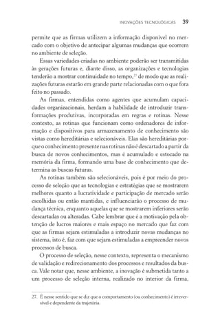 Inovações tecnológicas  39
permite que as firmas utilizem a informação disponível no mer‑
cado com o objetivo de antecipar algumas mudanças que ocorrem
no ambiente de seleção.
Essas variedades criadas no ambiente poderão ser transmitidas
às gerações futuras e, diante disso, as organizações e tecnologias
tenderão a mostrar continuidade no tempo,27
de modo que as reali‑
zações futuras estarão em grande parte relacionadas com o que fora
feito no passado.
As firmas, entendidas como agentes que acumulam capaci‑
dades organizacionais, herdam a habilidade de introduzir trans­
formações produtivas, incorporadas em regras e rotinas. Nesse
con­texto, as rotinas que funcionam como ordenadores de infor‑
mação e dispositivos para armazenamento de conhecimento são
vistas como here­ditárias e selecionáveis. Elas são hereditárias por-
­queoconhecimentopresentenasrotinasnãoédescartadoapartir da
busca de novos conhecimentos, mas é acumulado e estocado na
memória da firma, formando uma base de conhecimento que de‑
termina as buscas futuras.
As rotinas também são selecionáveis, pois é por meio do pro‑
cesso de seleção que as tecnologias e estratégias que se mostrarem
melhores quanto a lucratividade e participação de mercado serão
escolhidas ou então mantidas, e influenciarão o processo de mu‑
dança técnica, enquanto aquelas que se mostrarem inferiores serão
descartadas ou alteradas. Cabe lembrar que é a motivação pela ob‑
tenção de lucros maiores e mais espaço no mercado que faz com
que as firmas sejam estimuladas a introduzir novas mudanças no
sistema, isto é, faz com que sejam estimuladas a empreender novos
processos de busca.
O processo de seleção, nesse contexto, representa o mecanismo
de validação e redirecionamento dos processos e resultados da bus­
ca. Vale notar que, nesse ambiente, a inovação é submetida tanto a
um processo de seleção interna, realizado no interior da firma,
27. 	É nesse sentido que se diz que o comportamento (ou conhecimento) é irrever‑
sível e dependente da trajetória.
 