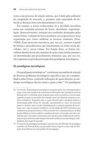 40  CAROLINA MARCHIORI BEZERRA
como a um processo de seleção externa, que é dado pelo ambiente
de competição do mercado, e, portanto, pela capacidade da fir­-
ma de se destacar entre seus demandantes e rivais.
Em resumo, a teoria evolucionária vê a atividade inovadora
como um constante processo de busca, descoberta, experimen‑
tação, desenvolvimento, imitação dos resultados alcançados pelas
outras firmas, e adoção de novos produtos, novos processos e nova
organização que visam melhorar as técnicas existentes (Dosi,
1988d). Esses processos inovativos, por sua vez, ocorrem a partir
de formas e procedimentos que transformam ou criam novas ati­
vidades, isto é, novas rotinas. Em função disso, as firmas ino­
vadoras desenvolvem um conjunto de ações cujas tarefas passam a
ser determinadas por procedimentos rotineiros, que, por sua vez,
são responsáveis pela determinação dos paradigmas tecnológicos.
Os paradigmas tecnológicos
Os paradigmas tecnológicos28
constituem um padrão de solução
de diversos problemas tecnológicos específicos que são comparti‑
lhados pelas firmas, contendo indicações de quais direções as mu‑
danças tecnológicas devem tomar e quais evitar.29
Os paradigmas
28. 	O conceito de paradigmas tecnológicos proposto pelos neo­‑schumpeterianos
surge como uma tentativa de solucionar as limitações das concepções teóricas
demand pull e technology push proposta pela teoria econômica convencional,
segundo as quais as inovações são tratadas como um elemento exógeno ao sis‑
tema econômico. Enquanto para a noção demand pull a mudança técnica é
determinada pelas forças do mercado, apresentando­‑se como um processo
passivo e reativo, para a noção technology push é a própria trajetória da tecno‑
logia, isto é, são os avanços científicos e as atividades de P&D industriais que
conduzem ao progresso técnico. Para os autores neo­‑schumpeterianos, as duas
teorias falham ao tentar explicar a mudança técnica e a inovação, pois não con‑
sideram que a inovação se apresenta como um processo simplesmente reativo,
uma vez que as firmas estão sempre buscando melhorar suas tecnologias, inde‑
pendente dos sinais de mercado.
29. 	O conceito de paradigma tecnológico está próximo da definição de paradigma
científico de Thomas Kuhn, já que ambos dizem respeito a uma visão de defi‑
nição de problemas ou a um padrão de investigação.
 