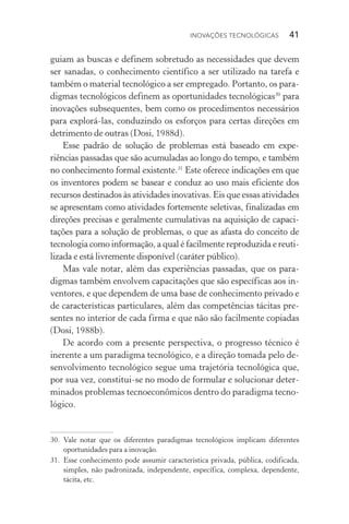 Inovações tecnológicas  41
guiam as buscas e definem sobretudo as necessidades que devem
ser sanadas, o conhecimento científico a ser utilizado na tarefa e
também o material tecnológico a ser empregado. Portanto, os para‑
digmas tecnológicos definem as oportunidades tecnológicas30
para
inovações subsequentes, bem como os procedimentos necessários
para explorá­‑las, conduzindo os esforços para certas direções em
detrimento de outras (Dosi, 1988d).
Esse padrão de solução de problemas está baseado em expe‑
riências passadas que são acumuladas ao longo do tempo, e também
no conhecimento formal existente.31
Este oferece indicações em que
os inventores podem se basear e conduz ao uso mais eficiente dos
recursos destinados às atividades inovativas. Eis que essas atividades
se apresentam como atividades fortemente seletivas, finalizadas em
direções precisas e geralmente cumulativas na aquisição de capaci­
tações para a solução de problemas, o que as afasta do conceito de
tecnologia como informação, a qual é facilmente reproduzida e reuti‑
lizada e está livremente disponível (caráter público).
Mas vale notar, além das experiências passadas, que os para‑
digmas também envolvem capacitações que são específicas aos in‑
ventores, e que dependem de uma base de conhecimento privado e
de características particulares, além das competências tácitas pre‑
sentes no interior de cada firma e que não são facilmente copiadas
(Dosi, 1988b).
De acordo com a presente perspectiva, o progresso técnico é
inerente a um paradigma tecnológico, e a direção tomada pelo de‑
senvolvimento tecnológico segue uma trajetória tecnológica que,
por sua vez, constitui­‑se no modo de formular e solucionar deter‑
minados problemas tecno­econômicos dentro do paradigma tecno‑
lógico.
30. 	Vale notar que os diferentes paradigmas tecnológicos implicam diferentes
oportunidades para a inovação.
31. 	Esse conhecimento pode assumir característica privada, pública, codificada,
simples, não padronizada, independente, específica, complexa, dependente,
tácita, etc.
 