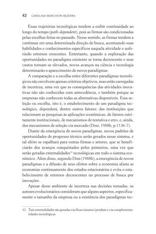 42  CAROLINA MARCHIORI BEZERRA
Essas trajetórias tecnológicas tendem a exibir continuidade ao
longo do tempo (path­‑dependent), pois as firmas são condicionadas
pelas escolhas feitas no passado. Nesse sentido, as firmas tendem a
continuar em uma determinada direção de busca, acentuando suas
habilidades e conhecimentos específicos naquela atividade e aufe‑
rindo retornos crescentes. Entretanto, quando a exploração das
oportunidades no paradigma existente se torna decrescente e seus
custos tornam­‑se elevados, novos avanços na ciência e tecnologia
determinarão o aparecimento de novos paradigmas.
A comparação e a escolha entre diferentes paradigmas tecnoló‑
gicos não envolvem apenas critérios objetivos, mas estão carregadas
de incerteza, uma vez que as consequências das atividades inova‑
tivas não são conhecidas com antecedência, e também porque as
empresas não conhecem todas as alternativas disponíveis. Essa se‑
leção ou escolha, isto é, o estabelecimento de um paradigma tec­
nológico, dependerá, dentre outros fatores: das instituições que
rela­cionam as pesquisas às aplicações econômicas, de fatores estri‑
tamente institucionais, de mecanismos de tentativa e erro, e, ainda,
dos mecanismos de seleção via mercado (Dosi, 1988b, p.1136­‑7).
Diante da emergência de novos paradigmas, novos padrões de
oportunidades de progresso técnico serão gerados nesse sistema, e
tal efeito se espalhará para outras firmas e setores, que se benefi‑
ciarão dos avanços conquistados pelos primeiros, uma vez que
serão geradas externalidades32
tecnológicas em todo o sistema eco‑
nômico. Além disso, segundo Dosi (1988b), a emergência de novos
paradigmas e a difusão de seus efeitos sobre a economia afasta as
economias continuamente dos estados estacionários e evita o esta‑
belecimento de retornos decrescentes no processo de busca por
inovações.
Apesar desse ambiente de incerteza nas decisões tomadas, os
autores evolucionários consideram que alguns aspectos, especifica‑
mente o tamanho da empresa ou a existência dos paradigmas tec‑
32. 	Tais externalidades são geradas via fluxo insumo/produto e via complementa‑
ridades tecnológicas.
 