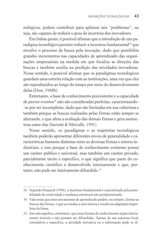 Inovações tecnológicas  43
nológicos, podem contribuir para aplainar tais “problemas”, ou
seja, são capazes de reduzir o grau de incerteza dos inovadores.
Em linhas gerais, é possível afirmar que a introdução de um pa‑
radigma tecnológico permite reduzir a incerteza fundamental33
que
envolve o processo de busca pela inovação, dado que possibilita
grandes incrementos nas capacidades de aprendizado das organi­
zações empresariais na medida em que focaliza as direções das
buscas e também auxilia na predição das atividades inovadoras.
Nesse sentido, é possível afirmar que os paradigmas tecnológicos
guardam uma estreita relação com as instituições, uma vez que eles
são reproduzidos ao longo do tempo por meio do desenvolvimento
delas (Dosi, 1988b).
Entretanto, a base de conhecimento preexistente e a capacidade
de prever eventos34
não são consideradas perfeitas, caracterizando­‑
-se por ser incompletas, dado que são limitadas em sua cobertura e
também porque as buscas realizadas pelas firmas estão sempre se
alterando, o que afeta a avaliação das demais firmas e gera assime‑
trias entre elas (Saviotti & Metcalfe, 1991).
Nesse sentido, os paradigmas e as trajetórias tecnológicos
tam­bém poderão apresentar diferentes níveis de generalidade e ca‑
racterísticas bastante distintas entre as diversas firmas e setores in‑
dustriais, e isso porque a base de conhecimento existente possui
um caráter público e universal, mas também um caráter privado,
parcialmente tácito e específico, o que significa que parte do co‑
nhecimento científico é desenvolvido internamente e que, por‑
tanto, não pode ser inteiramente difundido.35
33. 	Segundo Dequech (1998), a incerteza fundamental é caracterizada pela possi‑
bilidade de criatividade e mudança estrutural não predeterminada.
34. 	Vale notar que esses mecanismos de aprendizado podem, no entanto, limitar as
buscas das firmas, o que as conduz a uma inércia e resulta na adaptação imper‑
feita da firma.
35. 	Isso não significa, entretanto, que essas formas de conhecimento sejam inteira‑
mente imóveis e não possam ser difundidas. Apesar da sua natureza local,
cumulativa e específica, a atividade inovativa ou a informação pode se di‑
 