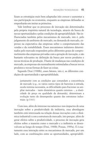 Inovações tecnológicas  45
lizam as estratégias mais bem adaptadas irão crescer e aumentar a
sua participação na economia, enquanto as empresas defasadas se
empenharão em imitar as primeiras.
Vale lembrar que os processos de inovação são determinados
pela própria trajetória natural da tecnologia, através da busca de
novas oportunidades e pelas condições de apropriabilidade. São in‑
fluenciados também pelos mecanismos de mercado, isto é, pelo
julgamento do ambiente de mercado, ou demanda de mercado, ex‑
presso na expectativa das empresas sobre o comportamento das
vendas e da rentabilidade. Esses mecanismos indutores determi‑
nados pelo mercado respondem pelos diferentes graus de compro‑
metimento das empresas privadas com a geração de inovação, e são
bastante relevantes na definição da busca por novos produtos e
novas técnicas de produção. Diante de mudanças nas condições de
mercado, as empresas são normalmente estimuladas a buscar novos
produtos e novas formas de fazer as coisas.
Segundo Dosi (1988b), esses fatores, isto é, as diferentes con­
dições de oportunidade e apropriabilidade,
juntamente com as condições que comandam a concorrência
de mercado (e.g., os vários outros tipos de barreiras à entrada,
escala mínima necessária, as dificuldades para fracionar ou am‑
pliar mercados – tanto domésticos quanto externos –, a elas­ti­
cidade de preço ou qualidade da demanda), determinam a
evolução tanto do desempenho quanto das estruturas indus‑
triais. (p.1161)
Com isso, além do interesse na natureza e nos impactos de uma
inovação sobre a produtividade da indústria, essa abordagem
também está interessada na relação dessas inovações com a dinâ‑
mica industrial e com a estrutura de mercado, isto porque, além de
gerar efeitos sobre a produtividade, o processo de inovação gera
efeitos sobre a maneira como o mercado e a indústria se desen‑
volvem ao longo do tempo (Dosi, 1988b; Possas, 1989a). E é exa‑
tamente essa interação entre os mecanismos de mercado, por um
lado, com as combinações entre as oportunidades, apropriabili‑
 