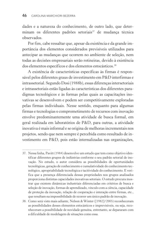46  CAROLINA MARCHIORI BEZERRA
dades e a natureza do conhecimento, de outro lado, que deter‑
minam os diferentes padrões setoriais37
de mudança técnica
observados.
Por fim, cabe ressaltar que, apesar da existência e da grande im‑
portância dos elementos considerados previsíveis utilizados para
antecipar as mudanças que ocorrem no ambiente de seleção, nem
todas as decisões empresariais serão rotineiras, devido à existência
dos elementos específicos e dos elementos estocásticos.38
A existência de características específicas às firmas é respon‑
sável pelos diferentes graus de investimento em P&D interfirmas e
intrassetorial. Segundo Dosi (1988b), essas diferenças inter­setoriais
e intrassetoriais estão ligadas às características dos di­ferentes para‑
digmas tecnológicos e às formas pelas quais as capa­citações ino­
vativas se desenvolvem e podem ser competitivamente exploradas
pelas firmas individuais. Nesse sentido, enquanto para algumas
fir­mas e tecnologias o comprometimento de recursos com inovação
envolve predominantemente uma atividade de busca formal, em
geral realizada em laboratórios de P&D, para outras, a atividade
inovativa é mais informal e se origina de melhoras incrementais nos
projetos, sendo que nem sempre é percebida como resultado de in‑
vestimento em P&D, pois estão internalizadas nas organizações,
37. 	Nessa linha, Pavitt (1984) desenvolve um estudo que tem como objetivo iden‑
tificar diferentes grupos de indústrias conforme o seu padrão setorial de ino‑
vação. No estudo, o autor considera as possibilidades de oportunidades
tecnológicas, geração de conhecimento e cumulatividade do conhecimento tec‑
nológico, apropriabilidade tecnológica e tacitividade do conhecimento. E veri‑
fica que a presença diferenciada dessas propriedades nos grupos analisados
proporciona distintas capacidades inovativas setoriais. O estudo procura mos‑
trar que existem dinâmicas industriais diferenciadas em critérios de busca e
seleção de inovação, formas de aprendizado, vínculo com a ciência, capacidade
de proteção da inovação, relação de cooperação e interação entre firmas, etc.,
que resultam na impossibilidade de ocorrer um único padrão de inovação.
38. 	Como será visto mais adiante, Nelson & Winter ([1982]/2005) reconheceram
as possibilidades desses elementos estocásticos e imprevisíveis, ou seja, reco‑
nheceram a possibilidade de novidade genuína, entretanto, se depararam com
a dificuldade de modelagem de situações como essa.
 