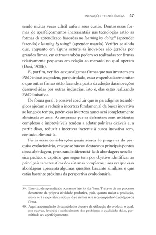 Inovações tecnológicas  47
sen­do muitas vezes difícil auferir seus custos. Dentre essas for-
mas de aperfeiçoamentos incrementais nas tecnologias estão as
formas de aprendizado baseadas no learning by doing39
(aprender
fazendo) e learning by using40
(aprender usando). Verifica­‑se ainda
que, enquanto em alguns setores as inovações são geradas por
grandes firmas, em outros também podem ser realizadas por firmas
relativamente pequenas em relação ao mercado no qual operam
(Dosi, 1988b).
E, por fim, verifica­‑se que algumas firmas que não investem em
P&D inovativa podem, por outro lado, estar empenhadas em imitar
o que outras firmas estão fazendo a partir da adoção das inovações
desenvolvidas por outras indústrias, isto é, elas estão realizando
P&D imitativo.
De forma geral, é possível concluir que os paradigmas tecnoló‑
gicos ajudam a reduzir a incerteza fundamental da busca inovativa
ao longo do tempo, porém essa incerteza nunca será completamente
eliminada ex ante. As empresas que se defrontam com ambientes
complexos e imprevisíveis tendem a adotar políticas estáveis e, a
partir disso, reduzir a incerteza inerente à busca inovativa sem,
contudo, eliminá­‑la.
Feitas essas considerações gerais acerca do programa de pes‑
quisa evolucionário, em que se buscou destacar os principais pontos
dessa abordagem, procurando diferenciá­‑la da abordagem neoclás‑
sica padrão, o capítulo que segue tem por objetivo identificar as
principais características dos sistemas complexos, uma vez que essa
abordagem apresenta algumas questões bastante similares e que
estão bastante próximas da perspectiva evolucionária.
39. 	Esse tipo de aprendizado ocorre no interior da firma. Trata­‑se de um processo
decorrente da própria atividade produtiva, pois, quanto maior a produção,
maior será a experiência adquirida e melhor será o desempenho tecnológico da
firma.
40. 	Aqui, a acumulação de capacidades decorre da utilização do produto, o qual,
por sua vez, favorece o conhecimento dos problemas e qualidades deles, per‑
mitindo seu aperfeiçoamento.
 