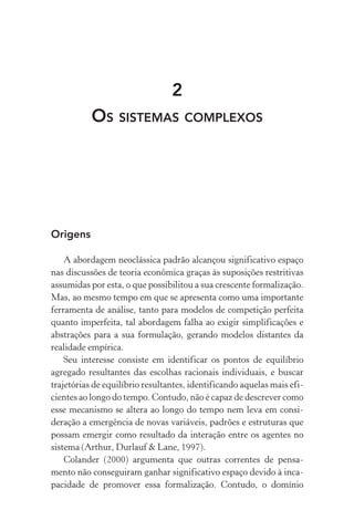 2
Os sistemas complexos
Origens
A abordagem neoclássica padrão alcançou significativo espaço
nas discussões de teoria econômica graças às suposições restritivas
assumidas por esta, o que possibilitou a sua crescente formalização.
Mas, ao mesmo tempo em que se apresenta como uma importante
ferramenta de análise, tanto para modelos de competição perfeita
quanto imperfeita, tal abordagem falha ao exigir simplificações e
abstrações para a sua formulação, gerando modelos distantes da
rea­lidade empírica.
Seu interesse consiste em identificar os pontos de equilíbrio
agregado resultantes das escolhas racionais individuais, e buscar
trajetórias de equilíbrio resultantes, identificando aquelas mais efi‑
cientes ao longo do tempo. Contudo, não é capaz de descrever como
esse mecanismo se altera ao longo do tempo nem leva em consi­
deração a emergência de novas variáveis, padrões e estruturas que
possam emergir como resultado da interação entre os agentes no
sistema (Arthur, Durlauf & Lane, 1997).
Colander (2000) argumenta que outras correntes de pensa‑
mento não conseguiram ganhar significativo espaço devido à inca‑
pacidade de promover essa formalização. Contudo, o domínio
 