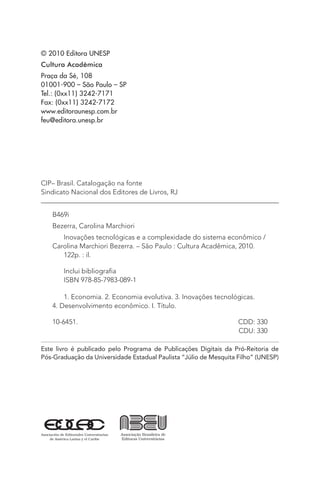 © 2010 Editora UNESP
Cultura Acadêmica
Praça da Sé, 108
01001-900 – São Paulo – SP
Tel.: (0xx11) 3242-7171
Fax: (0xx11) 3242-7172
www.editoraunesp.com.br
feu@editora.unesp.br
CIP– Brasil. Catalogação na fonte
Sindicato Nacional dos Editores de Livros, RJ
B469i
Bezerra, Carolina Marchiori
Inovações tecnológicas e a complexidade do sistema econômico /
Carolina Marchiori Bezerra. – São Paulo : Cultura Acadêmica, 2010.
122p. : il.
Inclui bibliografia
ISBN 978-85-7983-089-1
1. Economia. 2. Economia evolutiva. 3. Inovações tecnológicas.
4. Desenvolvimento econômico. I. Título.
10-6451. 	 CDD: 330
	 CDU: 330
Este livro é publicado pelo Programa de Publicações Digitais da Pró-Reitoria de
Pós-Graduação da Universidade Estadual Paulista “Júlio de Mesquita Filho” (UNESP)
 