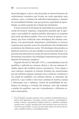 50  CAROLINA MARCHIORI BEZERRA
dessa abordagem se deu à custa de perdas no desenvolvimento do
conhecimento econômico que levasse em conta suposições mais
rea­listas, como a existência de indivíduos heterogêneos e dotados
de racionalidade limitada, mas que possuem capacidade de apren‑
dizado, ou ainda a questão da evolução das instituições.
É nesse contexto de limitação da capacidade da economia tradi‑
cional em fornecer respostas a importantes questões que se apre‑
senta a necessidade de analisar métodos alternativos ao proposto
pela teoria neoclássica padrão. Essa nova forma de pensar a eco‑
nomia, que ficou conhecida como abordagem dos sistemas com‑
plexos, vem apresentando importantes contribuições ao fornecer
respostas para questões acerca do entendimento dos fundamentos
econômicos das dinâmicas sociais. Tal abordagem desconsidera as
hipóteses restritivas com que trabalha a economia tradicional, e re‑
presenta uma alternativa no campo da ciência moderna, fornecendo
ferramentas conceituais e de modelagem importantes para o enten‑
dimento do fenômeno complexo.1
Segundo Saviotti & Metcalfe (1991), a termodinâmica fora do
equilíbrio é aplicada aos sistemas abertos e não aos sistemas fe‑
chados típicos dos modelos teóricos neoclássicos. Com relação a
esses sistemas, enquanto os sistemas fechados são caracterizados
por não exibirem qualquer interação com o ambiente e tenderem a
um estado de equilíbrio, nos sistemas abertos, as interações são
possíveis, o que conduz a uma troca contínua de matéria, energia
e informação com o ambiente. Diante da possibilidade de mu‑
danças na estrutura e evolução dos sistemas, estes não tenderão
a estados de equilíbrio, mas sim, eventualmente, a diferentes es‑
tados estacionários.
1. 	 Essa abordagem considera questões como a existência de dependência da tra­
jetória (path dependency), tecnologia, retornos crescentes, racionalidade li­
mitada, evolução e aprendizado, feedbacks positivos e equilíbrios múltiplos,
questões essas, no geral, ignoradas pela visão neoclássica para que fosse pos‑
sível tratar seus modelos, os quais, por outro lado, lidam com retornos decres‑
centes, equilíbrio estático e racionalidade perfeita.
 
