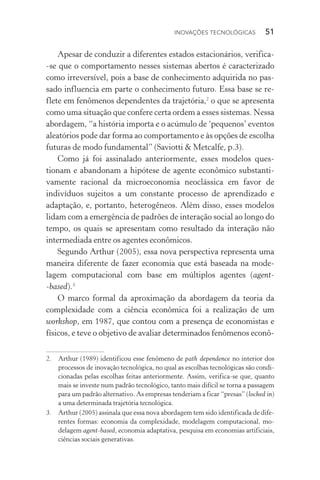 Inovações tecnológicas  51
Apesar de conduzir a diferentes estados estacionários, ve­ri­fica­
‑se que o comportamento nesses sistemas abertos é caracte­rizado
como irreversível, pois a base de conhecimento adquirida no pas‑
sado influencia em parte o conhecimento futuro. Essa base se re‑
flete em fenômenos dependentes da trajetória,2
o que se apresenta
como uma situação que confere certa ordem a esses sistemas. Nessa
abordagem, “a história importa e o acúmulo de ‘pequenos’ eventos
aleatórios pode dar forma ao comportamento e às opções de escolha
futuras de modo fundamental” (Saviotti & Metcalfe, p.3).
Como já foi assinalado anteriormente, esses modelos ques­
tionam e abandonam a hipótese de agente econômico substan­ti­
vamente racional da microeconomia neoclássica em favor de
indivíduos sujeitos a um constante processo de aprendizado e
adaptação, e, portanto, heterogêneos. Além disso, esses modelos
lidam com a emergência de padrões de interação social ao longo do
tempo, os quais se apresentam como resultado da interação não
intermediada entre os agentes econômicos.
Segundo Arthur (2005), essa nova perspectiva representa uma
maneira diferente de fazer economia que está baseada na mode‑
lagem computacional com base em múltiplos agentes (agent­
‑based).3
O marco formal da aproximação da abordagem da teoria da
complexidade com a ciência econômica foi a realização de um
workshop, em 1987, que contou com a presença de economistas e
físicos, e teve o objetivo de avaliar determinados fenômenos econô‑
2. 	 Arthur (1989) identificou esse fenômeno de path dependence no interior dos
processos de inovação tecnológica, no qual as escolhas tecnológicas são condi‑
cionadas pelas escolhas feitas anteriormente. Assim, verifica­‑se que, quanto
mais se investe num padrão tecnológico, tanto mais difícil se torna a passagem
para um padrão alternativo. As empresas tenderiam a ficar “presas” (locked in)
a uma determinada trajetória tecnológica.
3. 	 Arthur (2005) assinala que essa nova abordagem tem sido identificada de dife‑
rentes formas: economia da complexidade, modelagem computacional, mo­
delagem agent­‑based, economia adaptativa, pesquisa em economias artificiais,
ciências sociais generativas.
 