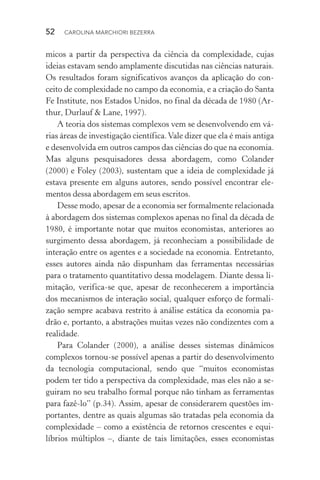 52  CAROLINA MARCHIORI BEZERRA
micos a partir da perspectiva da ciência da complexidade, cujas
ideias estavam sendo amplamente discutidas nas ciências naturais.
Os resultados foram significativos avanços da aplicação do con‑
ceito de complexidade no campo da economia, e a criação do Santa
Fe Institute, nos Estados Unidos, no final da década de 1980 (Ar‑
thur, Durlauf & Lane, 1997).
A teoria dos sistemas complexos vem se desenvolvendo em vá‑
rias áreas de investigação científica.Vale dizer que ela é mais antiga
e desenvolvida em outros campos das ciências do que na economia.
Mas alguns pesquisadores dessa abordagem, como Colander
(2000) e Foley (2003), sustentam que a ideia de complexidade já
estava presente em alguns autores, sendo possível encontrar ele‑
mentos dessa abordagem em seus escritos.
Desse modo, apesar de a economia ser formalmente relacionada
à abordagem dos sistemas complexos apenas no final da década de
1980, é importante notar que muitos economistas, anteriores ao
surgimento dessa abordagem, já reconheciam a possibilidade de
interação entre os agentes e a sociedade na economia. Entretanto,
esses autores ainda não dispunham das ferramentas necessárias
para o tratamento quantitativo dessa modelagem. Diante dessa li‑
mitação, verifica­‑se que, apesar de reconhecerem a importância
dos mecanismos de interação social, qualquer esforço de formali‑
zação sempre acabava restrito à análise estática da economia pa‑
drão e, portanto, a abstrações muitas vezes não condizentes com a
realidade.
Para Colander (2000), a análise desses sistemas dinâmicos
complexos tornou­‑se possível apenas a partir do desenvolvimento
da tec­nologia computacional, sendo que “muitos economistas
podem ter tido a perspectiva da complexidade, mas eles não a se‑
guiram no seu trabalho formal porque não tinham as ferramentas
para fazê­‑lo” (p.34). Assim, apesar de considerarem questões im‑
portantes, dentre as quais algumas são tratadas pela economia da
complexidade – como a existência de retornos crescentes e equi­
líbrios múltiplos –, diante de tais limitações, esses economistas
 