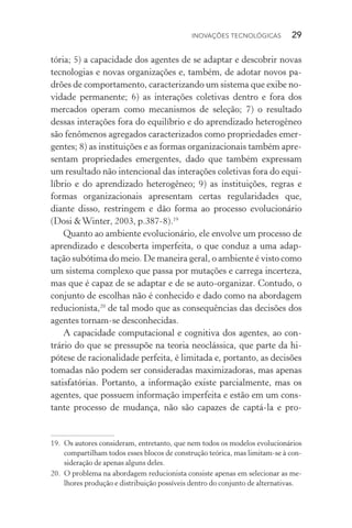 Inovações tecnológicas  29
tória; 5) a capacidade dos agentes de se adaptar e descobrir novas
tecnologias e novas organizações e, também, de adotar novos pa‑
drões de comportamento, caracterizando um sistema que exibe no‑
vidade permanente; 6) as interações coletivas dentro e fora dos
mercados operam como mecanismos de seleção; 7) o resultado
dessas interações fora do equilíbrio e do aprendizado heterogêneo
são fenômenos agregados caracterizados como propriedades emer‑
gentes; 8) as instituições e as formas organizacionais também apre‑
sentam propriedades emergentes, dado que também expressam
um resultado não intencional das interações coletivas fora do equi‑
líbrio e do aprendizado heterogêneo; 9) as instituições, regras e
formas organizacionais apresentam certas regularidades que,
dian­te disso, restringem e dão forma ao processo evolucionário
(Dosi &Winter, 2003, p.387­‑8).19
Quanto ao ambiente evolucionário, ele envolve um processo de
aprendizado e descoberta imperfeita, o que conduz a uma adap‑
tação sub­ótima do meio. De maneira geral, o ambiente é visto como
um sistema complexo que passa por mutações e carrega incerteza,
mas que é capaz de se adaptar e de se auto­‑organizar. Contudo, o
conjunto de escolhas não é conhecido e dado como na abordagem
reducionista,20
de tal modo que as consequências das decisões dos
agentes tornam­‑se desconhecidas.
A capacidade computacional e cognitiva dos agentes, ao con‑
trário do que se pressupõe na teoria neoclássica, que parte da hi­
pótese de racionalidade perfeita, é limitada e, portanto, as decisões
tomadas não podem ser consideradas maximizadoras, mas apenas
satisfatórias. Portanto, a informação existe parcialmente, mas os
agentes, que possuem informação imperfeita e estão em um cons‑
tante processo de mudança, não são capazes de captá­‑la e pro­
19. 	Os autores consideram, entretanto, que nem todos os modelos evolucionários
compartilham todos esses blocos de construção teórica, mas limitam­‑se à con‑
sideração de apenas alguns deles.
20. 	O problema na abordagem reducionista consiste apenas em selecionar as me‑
lhores produção e distribuição possíveis dentro do conjunto de alternativas.
 