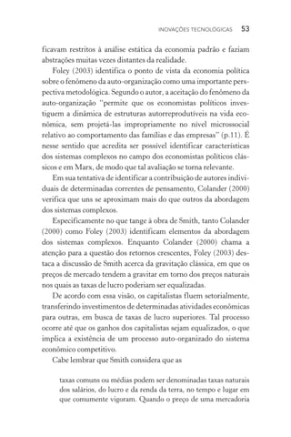 Inovações tecnológicas  53
ficavam restritos à análise estática da economia padrão e faziam
abstrações muitas vezes distantes da realidade.
Foley (2003) identifica o ponto de vista da economia política
sobre o fenômeno da auto­‑organização como uma importante pers‑
pectiva metodológica. Segundo o autor, a aceitação do fenômeno da
auto­‑organização “permite que os economistas políticos inves­
tiguem a dinâmica de estruturas autorreprodutíveis na vida eco­
nômica, sem projetá­‑las impropriamente no nível microssocial
relativo ao comportamento das famílias e das empresas” (p.11). É
nesse sentido que acredita ser possível identificar características
dos sistemas complexos no campo dos economistas políticos clás‑
sicos e em Marx, de modo que tal avaliação se torna relevante.
Em sua tentativa de identificar a contribuição de autores indivi‑
duais de determinadas correntes de pensamento, Colander (2000)
verifica que uns se aproximam mais do que outros da abordagem
dos sistemas complexos.
Especificamente no que tange à obra de Smith, tanto Colander
(2000) como Foley (2003) identificam elementos da abordagem
dos sistemas complexos. Enquanto Colander (2000) chama a
atenção para a questão dos retornos crescentes, Foley (2003) des‑
taca a discussão de Smith acerca da gravitação clássica, em que os
preços de mercado tendem a gravitar em torno dos preços naturais
nos quais as taxas de lucro poderiam ser equalizadas.
De acordo com essa visão, os capitalistas fluem setorialmente,
transferindo investimentos de determinadas atividades econômicas
para outras, em busca de taxas de lucro superiores. Tal processo
ocorre até que os ganhos dos capitalistas sejam equalizados, o que
implica a existência de um processo auto­‑organizado do sistema
econômico competitivo.
Cabe lembrar que Smith considera que as
taxas comuns ou médias podem ser denominadas taxas naturais
dos salários, do lucro e da renda da terra, no tempo e lugar em
que comumente vigoram. Quando o preço de uma mercadoria
 