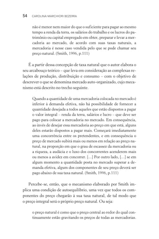 54  CAROLINA MARCHIORI BEZERRA
não é menor nem maior do que o suficiente para pagar ao mesmo
tempo a renda da terra, os salários do trabalho e os lucros do pa‑
trimônio ou capital empregado em obter, preparar e levar a mer‑
cadoria ao mercado, de acordo com suas taxas naturais, a
mercadoria é nesse caso vendida pelo que se pode chamar seu
preço natural. (Smith, 1996, p.111)
É a partir dessa concepção de taxa natural que o autor elabora o
seu arcabouço teórico – que leva em consideração as complexas re‑
lações de produção, distribuição e consumo – com o objetivo de
descrever o que se denomina mercado auto­‑organizado, cujo meca‑
nismo está descrito no trecho seguinte.
Quando a quantidade de uma mercadoria colocada no mercado é
inferior à demanda efetiva, não há possibilidade de fornecer a
quantidade desejada a todos aqueles que estão dispostos a pagar
o valor integral – renda da terra, salários e lucro – que deve ser
pago para colocar a mercadoria no mercado. Em consequência,
ao invés de desejar essa mercadoria ao preço em que está, alguns
deles estarão dispostos a pagar mais. Começará imediatamente
uma concorrência entre os pretendentes, e em consequência o
preço de mercado subirá mais ou menos em relação ao preço na‑
tural, na proporção em que o grau de escassez da mercadoria ou
a riqueza, a audácia e o luxo dos concorrentes acenderem mais
ou menos a avidez em concorrer. [...] Por outro lado, [...] se em
algum momento a quantidade posta no mercado superar a de‑
manda efetiva, algum dos componentes de seu preço deverá ser
pago abaixo de sua taxa natural. (Smith, 1996, p.111)
Percebe­‑se, então, que o mecanismo elaborado por Smith im‑
plica uma condição de autoequilíbrio, uma vez que todos os com‑
ponentes do preço chegarão à sua taxa natural, de tal modo que
o preço integral será o próprio preço natural. Ou seja:
o preço natural é como que o preço central ao redor do qual con‑
tinuamente estão gravitando os preços de todas as mercadorias.
 