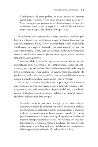 Inovações tecnológicas  55
Contingências diversas podem, às vezes, mantê­‑los bastante
acima dele, e noutras vezes, forçá­‑los para baixo desse nível.
Mas, quaisquer que possam ser os obstáculos que os impeçam
de fixar­‑se nesse centro de repouso e continuidade, constante‑
mente tenderão para ele. (Smith, 1996, p.111­‑2)
O capitalista nessa perspectiva é visto como um benfeitor pú‑
blico e a mão invisível smithiana é a representação desse sistema
que se autorregula. Foley (2003), ao considerar a mão invisível de
Smith como uma representação do funcionamento de um sistema
que se autorregula, afirma que o arcabouço smithiano é compatível
com a teoria dos sistemas complexos, auto­‑organizados e que fun‑
cionam fora do equilíbrio.
A obra de Malthus também apresenta características que são
compatíveis com a economia da complexidade. Mais especifi­
camente, essa aproximação é observada em seu estudo sobre equi­
líbrio demográfico, cuja análise se centra num mecanismo de
feedback estável, dado que, quando a taxa de mortalidade é menor
do que a taxa de fertilidade, a população tende a crescer.
Entretanto, na visão daquele autor, a produção de alimentos
não cresce na mesma proporção, e sim a taxas decrescentes, ele‑
vando então a taxa de mortalidade. Segundo Malthus, o equilíbrio
entre a produção e o consumo anuais pode levar as nações à prospe‑
ridade ou à decadência. Isso porque:
Se em determinados períodos a produção de um país excede seu
consumo, os meios de aumentar seu capital poderão ser obtidos,
suapopulaçãologocrescerá,ouentãoessasgrandezasseajustarão
melhor, e provavelmente ambas as coisas ocorrerão. Se em tais
períodos o consumo é exatamente igual à produção, não haverá
nenhummeioparaaumentarocapitaleasociedadeseráquasees‑
tacionária. Se o consumo excede a produção, em cada período
subsequente a sociedade será mais mal abastecida, e sua prospe­
ridadeepopulaçãodeclinarão.(Malthus,1996,p.33­‑4)
 