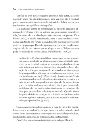 56  CAROLINA MARCHIORI BEZERRA
Verifica­‑se que, nesse esquema proposto pelo autor, as ações
dos indivíduos não são intencionais, uma vez que não é possível
prever as consequências das suas decisões de fertilidade nem se esta
resultará em um equilíbrio demográfico.
Já a avaliação acerca da contribuição de Ricardo apresenta al‑
gumas divergências entre os autores que procuraram estabelecer
relações entre ele e a abordagem dos sistemas complexos. Para
Foley (2003), o estado estacionário, para o qual tenderia a eco‑
nomia capitalista em função do rendimento marginal decrescente
da terra, proposto por Ricardo, apresenta­‑se como um estado auto­
‑organizado de um sistema que se adapta e muda. Tal perspectiva
pode ser avaliada no trecho abaixo. Para Ricardo (1996), se
existisse terra fértil em quantidade muito maior do que a reque‑
rida para a produção de alimentos para uma população cres‑
cente, ou se o capital pudesse ser aplicado indefinidamente na
terra antiga sem retornos decrescentes, não poderia haver ele‑
vação da renda, pois esta procede invariavelmente do emprego
de uma quantidade adicional de trabalho com um retorno pro‑
porcionalmente menor. [...] Mas como [...] As terras mais férteis
e mais favoravelmente localizadas serão cultivadas primeiro, e o
valor de troca de seus produtos será ajustado da mesma forma
que o de todas as demais mercadorias, isto é, pela quantidade
total de trabalho necessário, sob várias formas, da primeira à úl‑
tima, para produzi­‑los e colocá­‑los no mercado. Quando a terra
de qualidade inferior começa a ser cultivada, o valor de troca dos
produtos agrícolas aumenta, pois torna­‑se necessário mais tra‑
balho para produzi­‑los. (p.52­‑3)
Como consequência desse quadro, a taxa de lucro dos capita‑
listas tende a ser reduzida, até que alcance um determinado nível
que os leva a interromper as suas respectivas atividades produtivas,
conduzindo a economia ao chamado estado estacionário.
Para Foley, esse estado estacionário apontado por Ricardo
 