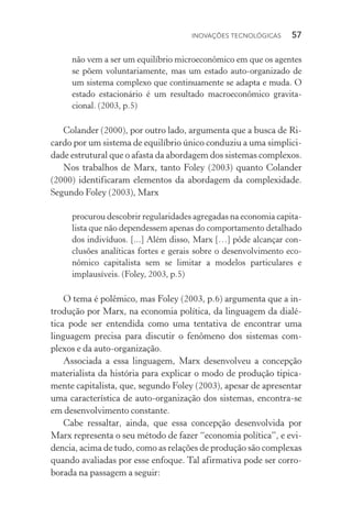Inovações tecnológicas  57
não vem a ser um equilíbrio microeconômico em que os agentes
se põem voluntariamente, mas um estado auto­‑organizado de
um sistema complexo que continuamente se adapta e muda. O
estado estacionário é um resultado macroeconômico gravita‑
cional. (2003, p.5)
Colander (2000), por outro lado, argumenta que a busca de Ri‑
cardo por um sistema de equilíbrio único conduziu a uma simplici‑
dade estrutural que o afasta da abordagem dos sistemas complexos.
Nos trabalhos de Marx, tanto Foley (2003) quanto Colander
(2000) identificaram elementos da abordagem da complexidade.
Segundo Foley (2003), Marx
procurou descobrir regularidades agregadas na economia capita‑
lista que não dependessem apenas do comportamento detalhado
dos indivíduos. [...] Além disso, Marx […] pôde alcançar con‑
clusões analíticas fortes e gerais sobre o desenvolvimento eco­
nômico capitalista sem se limitar a modelos particulares e
implausíveis. (Foley, 2003, p.5)
O tema é polêmico, mas Foley (2003, p.6) argumenta que a in‑
trodução por Marx, na economia política, da linguagem da dialé‑
tica pode ser entendida como uma tentativa de encontrar uma
linguagem precisa para discutir o fenômeno dos sistemas com‑
plexos e da auto­‑organização.
Associada a essa linguagem, Marx desenvolveu a concepção
materialista da história para explicar o modo de produção tipica‑
mente capitalista, que, segundo Foley (2003), apesar de apresentar
uma característica de auto­‑organização dos sistemas, encontra­‑se
em desenvolvimento constante.
Cabe ressaltar, ainda, que essa concepção desenvolvida por
Marx representa o seu método de fazer “economia política”, e evi‑
dencia, acima de tudo, como as relações de produção são complexas
quando avaliadas por esse enfoque. Tal afirmativa pode ser corro‑
borada na passagem a seguir:
 
